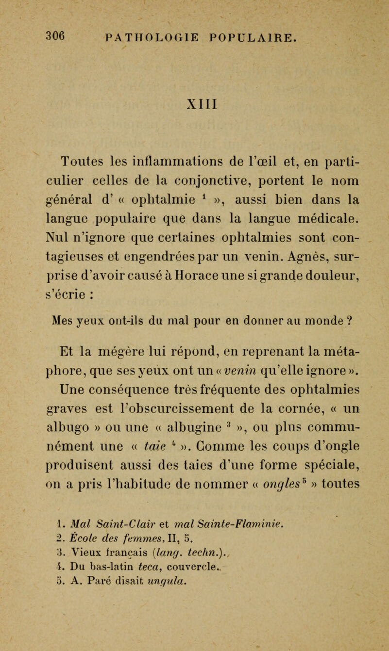 XIII Toutes les inflammations de l'œil et, en parti- culier celles de la conjonctive, portent le nom général d' « ophtalmie ^ », aussi bien dans la langue populaire que dans la langue médicale. Nul n'ignore que certaines ophtalmies sont con- tagieuses et engendrées par un venin. Agnès, sur- prise d'avoir causé à Horace une si grande douleur, s'écrie : Mes yeux ont-ils du mal pour en donner au monde ? Et la mégère lui répond, en reprenant la méta- phore, que ses yeux ont un « venin qu'elle ignore ». Une conséquence très fréquente des ophtalmies graves est l'obscurcissement de la cornée, « un albugo » ou une « albugine ^ », ou plus commu- nément une « taie * ». Gomme les coups d'ongle produisent aussi des taies d'une forme spéciale, on a pris l'habitude de nommer « ongles^ » toutes L Mal Saint-Clair et mal Sainte-Flaminie. 2. École des femmes, II, 5. ;J. Vieux français {lang. techn.).. 4. Du bas-latin teca, couvercle.. 0. A. Paré disait unqiila.