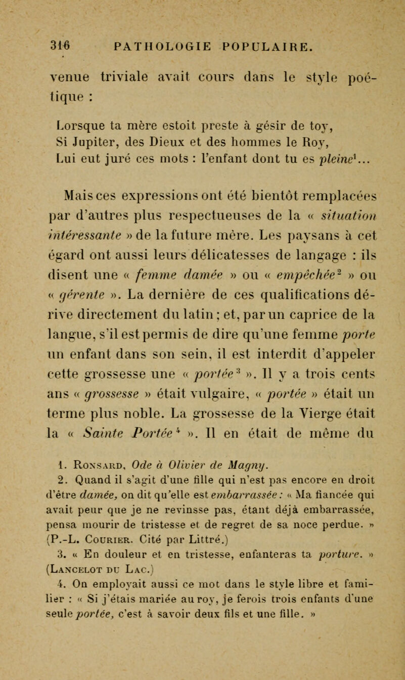 venue triviale avait cours dans le style poé- tique : Lorsque ta mère estoit preste à gésir de to}*, Si Jupiter, des Dieux et des hommes le Roy, Lui eut juré ces mots : l'enfant dont tu es pleine^.. Mais ces expressions ont été bientôt remplacées par d'autres plus respectueuses de la « situation intéressante » de la future mère. Les paysans à cet égard ont aussi leurs délicatesses de langage : ils disent une « femme damée » ou « empêchée- » ou « gérente ». La dernière de ces qualifications dé- rive directement du latin ; et, par un caprice de la langue, s'il est permis de dire qu'une femme pointe un enfant dans son sein, il est interdit d'appeler cette grossesse une « portée^ ». Il y a trois cents ans « grossesse » était vulgaire, « portée » était un terme plus noble. La grossesse de la Vierge était la « Sainte Portée'' ». Il en était de même du 1. Ronsard, Ode à Olivier de Magny. 2. Quand il s'agit d'une fille qui n'est pas encore en droit d'être damée, on dit qu'elle est embarrassée : « Ma fiancée qui avait peur que je ne revinsse pas. étant déjà embarrassée, pensa mourir de tristesse et de regret de sa noce perdue.  (P.-L. Courier. Cité par Littré.) 3. « En douleur et en tristesse, enfanteras ta porture. -> (Lancelot du Lac.) 4. On employait aussi ce mot dans le style libre et fami- lier : '( Si j'étais mariée auroy, je ferois trois enfants d'une seule/)or/ee, c'est à savoir deux fils et une fille. »