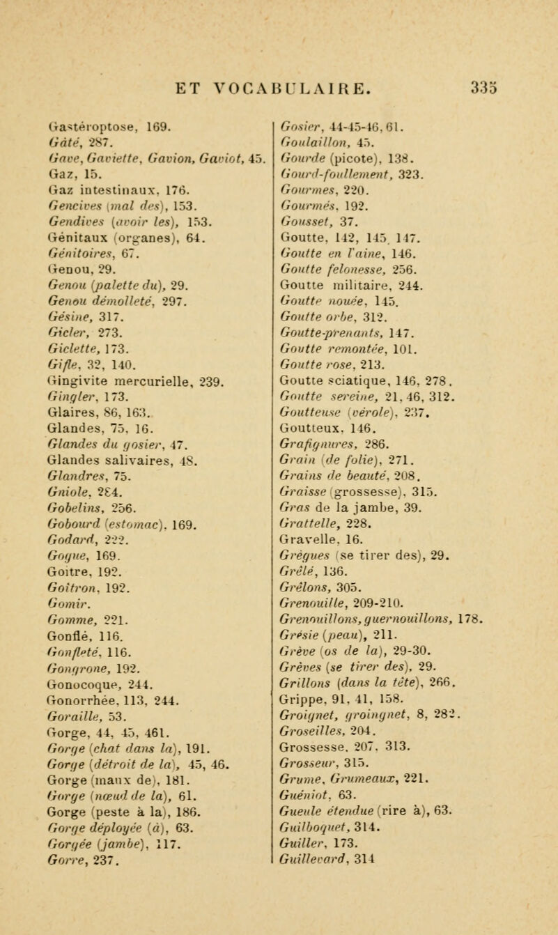 (îa^téioptose, 169. Gâte, 287. Gave, Gacielte, Gavion, Gaciot, 4.5. Gaz, 15. Gaz intestinaux, 176. Gencives {mal des), 153. Gendives [avoir les), 1.53. Génitaux (organes), 61. Génitoires, 67. Genou, 29. Genou (palette du), 29. Genou démoUeté, 297. Gésine, 317. Gicler. 273. Gicle t te, 173. Gi/le, 32, 140. Gingivite raercurielle, 239. Ginffler. 173. Glaires, 86, 163. Glandes, 75. 16. Glandes du gosier, 47. Glandes salivaires, 48. Glandres, 75. Gniole, 2£4. Gobelins, 256. Gobourd (estomac). 169. Godard, 22-2. Goijne, 169. Goitre. 192. Goîtron. 192. Gomme, 221. Gonflé. 116. Gonfl^te:. 116. Gonr/rone, 192. Gonocoque, 244. Gonorrhée. 113. 244. Goraille, 53. Gorge, 44, 45, 461. Gorge {chat dans la), 191. Gorge [détroit de la^, 45, 46. Gorge (maux de), 181. Gorge (nœud de la), 61. Gorge (peste à la), 186. Gorge déployée [à), 63. Gorgée (jambe), 117. Gorre, 237. Gosier, 44-45-16,61. Goulaillon, 45. ^;oj/n^e (picote), 138. Gouril-foullement, 323. Gourmes, 220. Gourmés. 192. Gousset, 37. Goutte. 142, 145. 147. Goutte en l'aine, 146. Goutte felonesse, 256. Goutte militaire, 244. Goutt'' nouée, 145. GoM/^e rj;y,e, 312. Goutte-prenants, 147. Goutte remontée, 101. Goutte rose. 213. Goutte .sciatique, 146, 278. Goutte sereine, 21.46,312. Goutteuse (vérole). 237. Goutteux. 146. Grafignures, 286. G/-a//i !>/(? /b/ie), 271. Grains de beauté. 208. ^/■«me grosses-;e). 315. G/-fl.s de la jambe, 39. Grattelle, 228. Gravelle. 16. Grégues se tirer des), 29. Grêlé, 136. Grêlons, 305. Grenouille, 209-210. Grenouillons, guernouillons, 178. Grésie (peau), 211. ^;/-èfe (os </e /a), 29-30. Grèves [se tirer des), 29. Grillons {dans la tête). 266. Grippe, 91, 41, 158. Groiynet, groingnet, 8, 282. Groseilles, 204. Grossesse. 207. 313. Grosseur, 315. Grume. Grumeaux, 221. Guéniot, 63. Gueule étendue (rire à), 63. 6■Hi7/J0'?«p^314. Guî7/<'/-, 173. Guillevard, 314