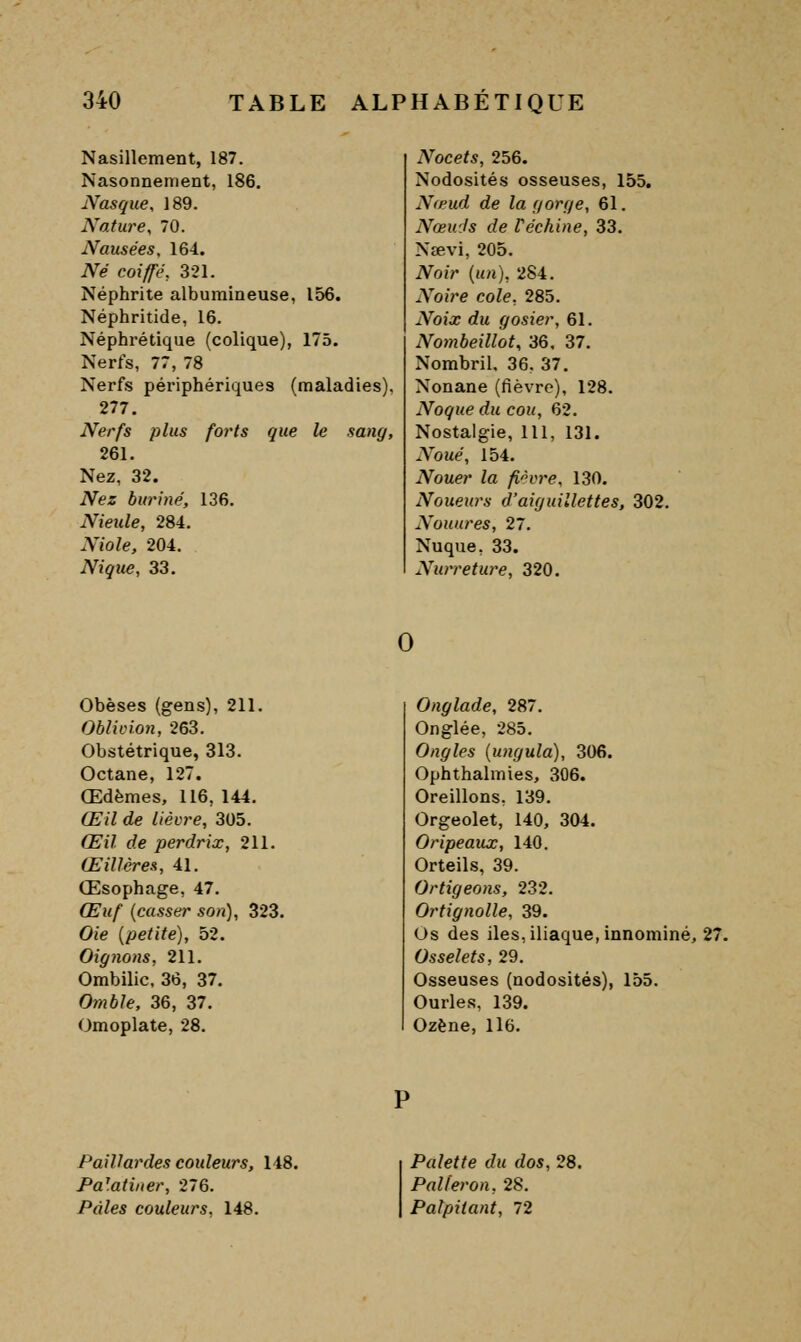 Nasillement, 187. Nasonnement, 186. Nasque, 189. Nature^ 70. Nausées, 164. Né coiffé, 321. Néphrite alburaineuse, 156. Néphritide, 16. Néphrétique (colique), 175. Nerfs, 77, 78 Nerfs périphériques (maladies), 277. Nerfs plus forts que le sang, 261. Nez, 32. Nez buriné, 136. Nieule, 284. Niole, 204. Nique, 33. Nocets, 256. Nodosités osseuses, 155. Nœud de la fjorr/e, 61. Nœu'Js de Véchine, 33. Nœvi, 205. Noir {un), 284. Noire cote, 285. Noix du gosier, 61. Nombeillot, 36. 37. Nombril. 36. 37. Nonane (fièvre), 128. Noque du cou, 62. Nostalgie, 111, 131. Noué, 154. Nouer la fièvre, 130. Noueurs d'aiguillettes, 302. Nouures, 27. Nuque, 33. Nurreture, 320. Obèses (gens), 211. Oblicion, 263. Obstétrique, 313. Octane, 127. Œdèmes, 116, 144. Œil de lièvre, 305. Œil de perdrix, 211. Œillères, 41. Œsophage, 47. Œuf {casser son), 323. Oie {petite), 52. Oignons, 211. Ombilic. 36, 37. Omble, 36, 37. Omoplate, 28. Onglade, 287. Onglée, 285. Ongles {ungula), 306. Ophthalmies, 306. Oreillons, 139. Orgeolet, 140, 304. Oripeaux, 140. Orteils, 39. Ortigeons, 232. Ortignolle, 39. Os des iles, iliaque, innominé, 27. Osselets, 29. Osseuses (nodosités), 155. Ourles, 139. Ozène, ll6. Paillardes couleurs, 148. Palatiner, 276. Pâles couleurs, 148. Palette du dos, 28. Palleron, 28. Palpitant, 72