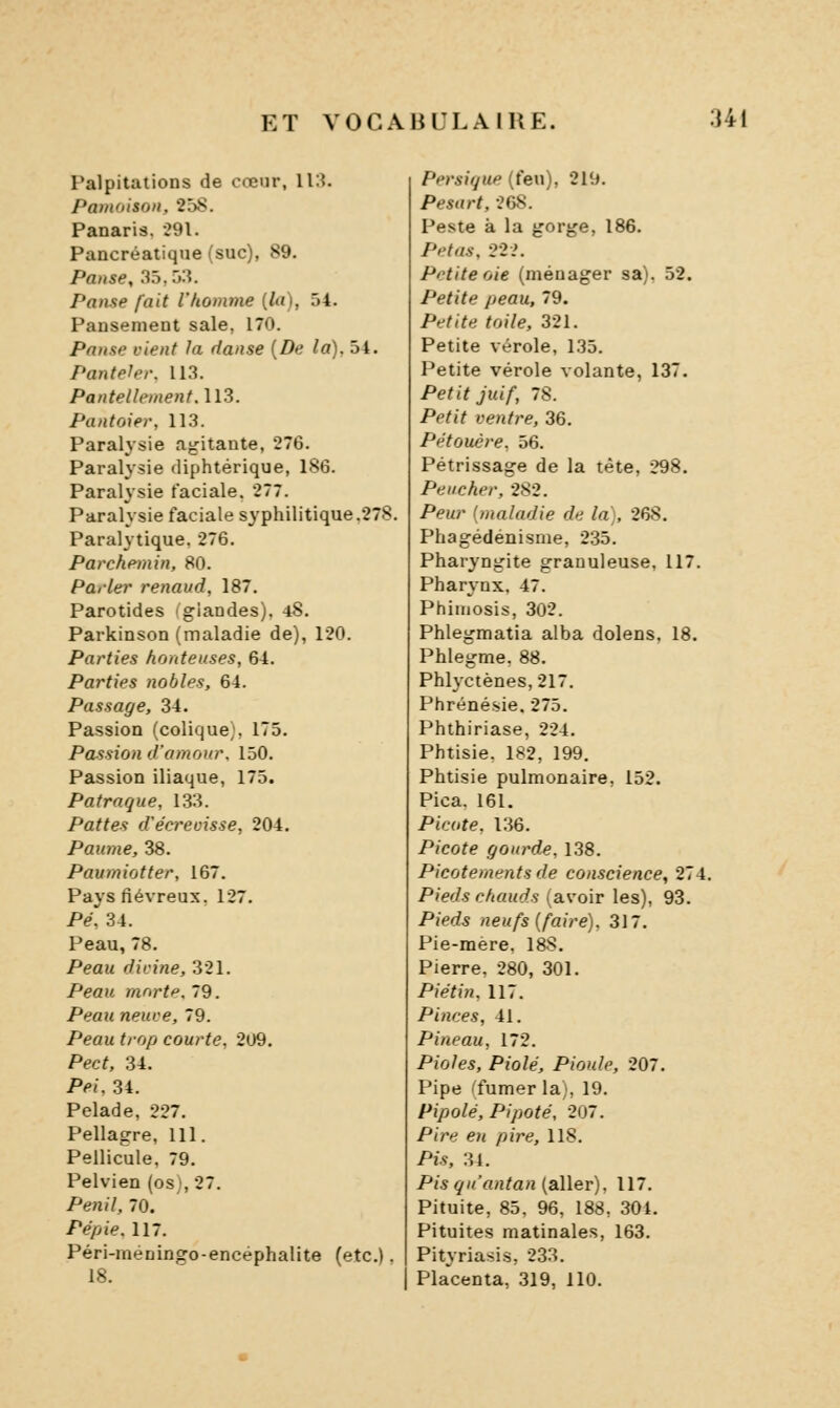 Palpitations de cœur, ll:î. Pâmoison, 258. Panaria. 291. Pancréatique (suc), 89. Pause, 35,5lî. Panse fait l'homme {la), 54. Pansement sale, 170. Panse vient la danse [De la). 54. Pantelei: 113. Pantellement.113. Pantoier, 113. Paralysie agitante, 276. Paralysie diphtérique, 186. Paralysie faciale. 277. Paralysie faciale syphilitique.278. Paralytique. 276. Parchemin, 80. Parler renaiid, 187. Parotides igiandes). 48. Parkinson (maladie de), 120. Parties honteuses, 64. Parties nobles, 64. Passage, 34. Passion (colique;. 175. Passion d'amour. 150. Passion iliaque, 175. Patraque, 133. Pattes d'écrevisse, 204. Paume, 38. Paumiotter, 167. Pays fiévreux. 127. Pé, 34. Peau, 78. Peau divine, 321. Peau morte. 79. Peau neuve, 79. Peau trop courte. 209, Pect, 34. Pei, 34. Pelade, 227. Pellagre, 111. Pellicule, 79. Pelvien (os), 27. Penil, 70. Pépie. 117. Péri-méningo-encéphalite (etc.). 18. Persiijup (feu), 219. Pesart, 268. Peste à la gorge, 186. Pet as, m. Petite oie (ménager sa). 52. Petite peau, 79. Petite toile, 321. Petite vérole, 135. Petite vérole volante, 137. Petit juif, 78. Petit ventre, 36. Pétouère, 56. Pétrissage de la tête, 298. Peucher, 282. Peur (maladie de la), 268. Phagédénisnie, 235. Pharyngite granuleuse, 117. Pharynx. 47. Phimosis, 302. Phlegmatia alba dolens. 18, Phlegme. 88. Phlyctènes,217. Phrénésie. 275. Phthiriase, 224, Phtisie. 182, 199. Phtisie pulmonaire, 152. Pica. 161. Picote. 136. Picote gourde. 138. Picotements de conscience, 274. Pieds chauds (avoir les), 93. Pieds neufs (faire), 317, Pie-mere. 188, Pierre, 280, 301, Piétin, 117, Pinces, 41, Pineau, 172. Pioles, Piolé, Pioule, 207. Pipe ^fumer la), 19. Pipolé, Pipoté, 207. Pire en pire, 118. Pis, M. Pis qu'antan (aller), 117, Pituite, 85, 96, 188, 304, Pituites matinales, 163. Pityriasis, 233. I Pla^centa, 319, 110.