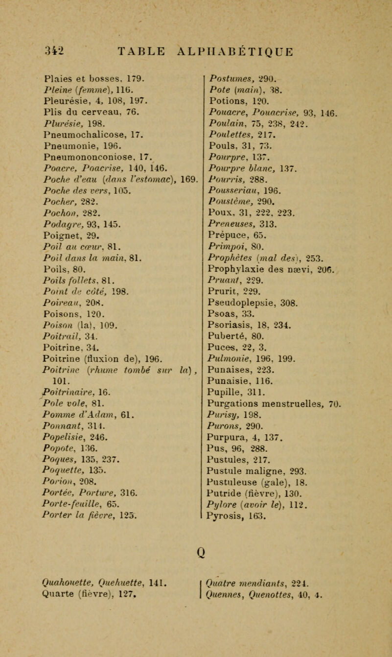 Plaies et bosses. 179. Pleine [femme), IIG. Pleurésie, 4, 108, 197. Plis du cerveau. 76. Plurésle, 198. Pneumochalicose, 17. Pneumonie, 196. PneumonoDconiose. 17. Poacre, Poacrise, 140, 146. Poche d'eau [dmis l'estomac), 169. Poche fies vers, 105. Pocher, •282. Pochon, 282. Podagre, 93, 145. Poignet, 29. Poil au cœur. 81. Poil dans la inain, 81. Poils, 80. Poils follets. 81. Point d<- coté, 198. Poireau, 208. Poisons, 120. Poison (la), 109. Poitrail, 34. Poitrine. 34. Poitrine (fluxion de), 196. Poitrine {rhume tombé sur la), 101. Poitrinaire, 16. Pôle vole. 81. Pomme d'Adam, 61. Ponnant, 311. Popelisie, 246. Popote, 136. Poques, 135, 237. Poquette, 135. PorioH, 208, Portée, Porture, 316. Porte-feuille, 65. Porter la fièvre, 125. Postumes, 290. Pofe (wam), 38. Potions, 120. Pouacre, Pouacrise, 93, 146. Poulain, 75, 2.38, 242. Poulettes, 217. Pouls. 31, 73. Pourpre, 137. Pourpre blanc, 137. Pourris, 288. Pousseriau, 196. Poustcme, 290. Poux, 31, 222. 223. Preneuses, 313. Prépuce, 65. Primpoi, 80. Prophètes (mal des)., 253. Prophylaxie des naevi, 206. Pruan'f, 259. Prurit, 229. Pseudoplepsie, 308. Psoas, .33. Psoriasis, 18, 234. Puberté, 80. Puces, 22, 3. Pulmonie, 196. 199. Punaises, 223. Punaisie. 116. Pupille, 311. Purgations menstruelles, 70. Purisy, 198. Purons, 290. Purpura, 4, 137. Pus, 96, 288. Pustules, 217. Pustule maligne, 293. Pustuleuse (gale), 18. Putride (lièvre;, 130. Pylore {avoir le), 112. Pyrosis, 163. Quahouette, Quehuette, 141. Quarte Cfiévre), 127. Quatre mendiants, 224. Quenncs, Quenottes, 40, 4.