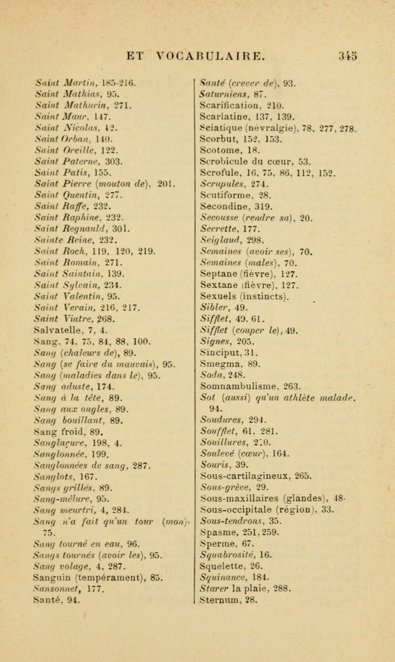 Suint Martin, 1S5--216. Saint Mdthias, 95. Saint Mathnvin, 271. Saint Maur, 147. Saint Xicnlns, 42. Saint Orbnn, 14<i. Suint Oreille, 122. Saint Pat urne, 303. Saint Patis, 155. 5a/«^ Pierre {mouton de). 201. 5rt/»^ Quentin, 277. 5aj«/ iïayfe. 232. Saint Baphine, 232. .Sflj/i^ Regnauld, 30l. Sainte Reine, 232. S«»;j< ^ocA, 119. 120, 219. Saint Romain, 271. Saint Saintuin. 139. Saint Sijlcain, 23t. i.'ai/J^ Valentin, 95. .Saùi/ V(»rai«, 216, 217. Saint Yiatre, 268. Salvatelle, 7, 4. Sanj,'. 74. 75, 84, 88. 100. Sani) {chaleurs de), 89. Sang {se faire du mauvais), 95. Sang {maladies dans le), 95. Sang aduste, 174. Sang à la tète, 89. Sang aux ongles, 89. .S'««7 bouillant, 89. •Sang froid, 89. Sanglaçure, 198, 4. Sanglonnée, 199. Sanglonnées de sang, 287. .Sanglots, 167. Sangs grillés. 89. Sang-mêlure, 95. S'an^ meurtri, 4, 28 t. i'anif/ /('a /a(7 ^m'm?! ^oî<r {mou)- 75. .9«/J7 tourné en eau, 96. Sangs tournés {avoir les). 95. 5<z«y volage, 4, 287. Sanguin (tempérament), 85. Sansonnet, 177. Santé, 94. -Ç«/j/(? {crerer de), 93. Saturniens, 87. Scarification, 210. Scarlatine, 137, 139. Sciatique (névralgie), 78. 277, 278. Scorbut, 152. 153. Scotome, 18. Scrohicule du cœur, .53. Scrofule, 16, 75, 86, 112, 152. Scrupules. 274. Scutiforme. 28. Secondine, 319. Secousse (rendre sa). 20. Secrette. 177. Seiglaud, 298. Semaines [avoir ses), 70. Semaines (maies), 70. Septane 'fièvre), 127. Sextane ifièvre), 127. Sexuels (instincts). Sibler, 49. Sifflet, 40.61. .S'<//?ef {couper le),-M. Signes, 205. .Sinciput, 31. Smegma. 89. Soda, 248. Somnambulisme. 263. Sot {aussi) qu'un athlète malade. 94. Soudures, 294. Soufflet, 61. 281. Souillures, 210. Soulevé {cœur). 164. Souris, 39. Sous-cartilagineux, 265. Sous-grève. 29. Sous-maxillaires (glandes, 48- Sous-occipitale (région». 33. Sous-tendrons, 35. Spasme, 251,259. Sperme, 67. Squabrosité, 16. Squelette. 26. Squinance, 184. 5^arer la plaie, 288. Sternum, 28.