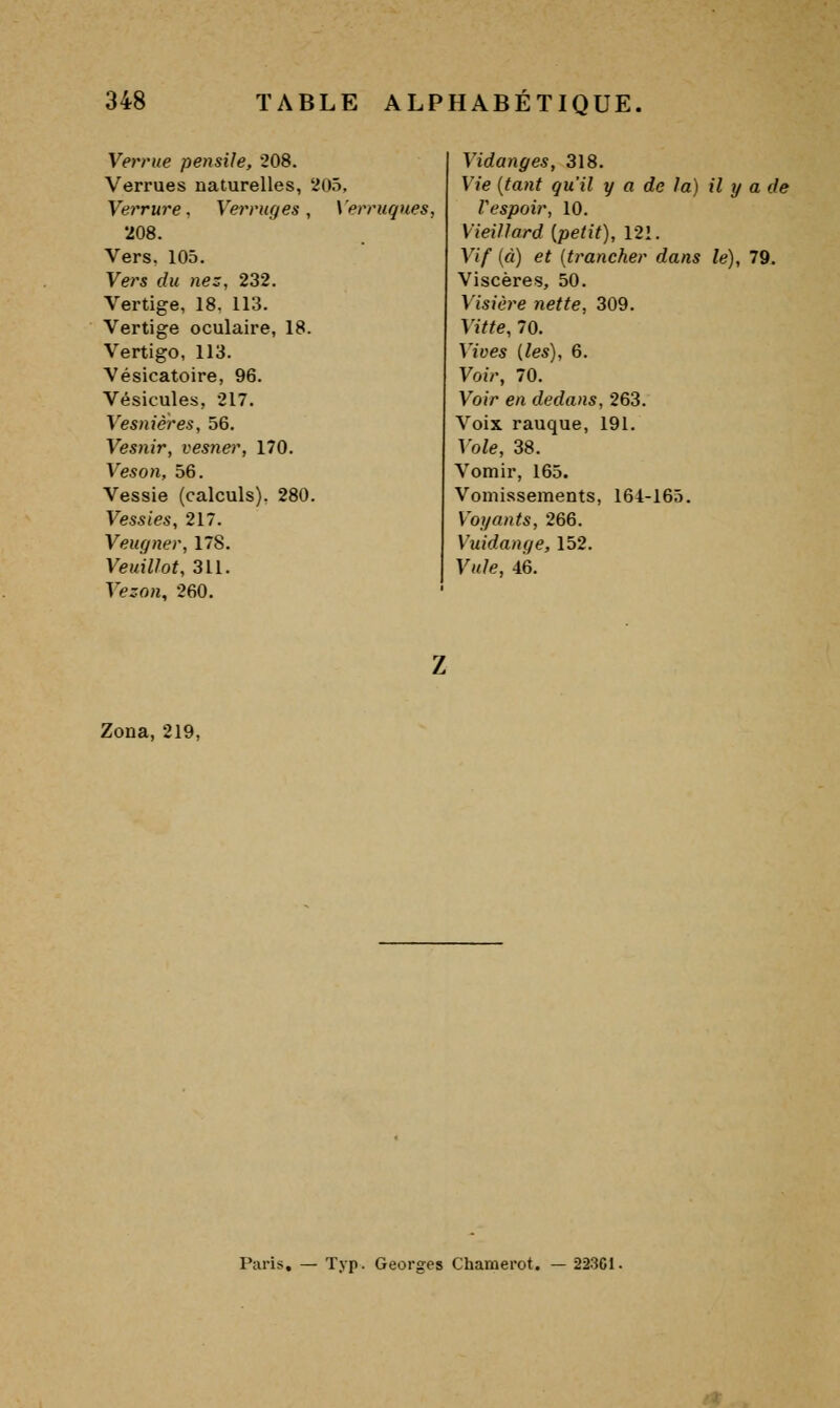 Verrue pensile, 208. Verrues naturelles, 205, Verrure. Verrages, Verruques, *208. Vers. 105. Vers du nez, 232. Vertige, 18, 113. Vertige oculaire, 18. Vertigo, 113. Vésicatoire, 96. Vésicules, 217. Vesnières, 56. Vesnir, vesner, 170. Veson, 56. Vessie (calculs). 280. Vessies, 217. Veugner, 178. VeuiUot, 311. Vezon, 260. Vidanges, 318. Vie {tant qu'il y a de la) il y a de Vespoir, 10. Vieillard [petit), 121. Vif (à) et [trancher dans le), 79. Viscères, 50. Visière nette, 309. Vitte, 70. Vives [les), 6. Voir, 70. Voir en dedans, 263. Voix rauque, 191. Vole, 38. Vomir, 165. Vomissements, 164-165. Voi/ants, 266. Vuidange, 152. Vule, 46. Zona, 219, Paris, — Typ. Georges Chamerot. — 223C1.