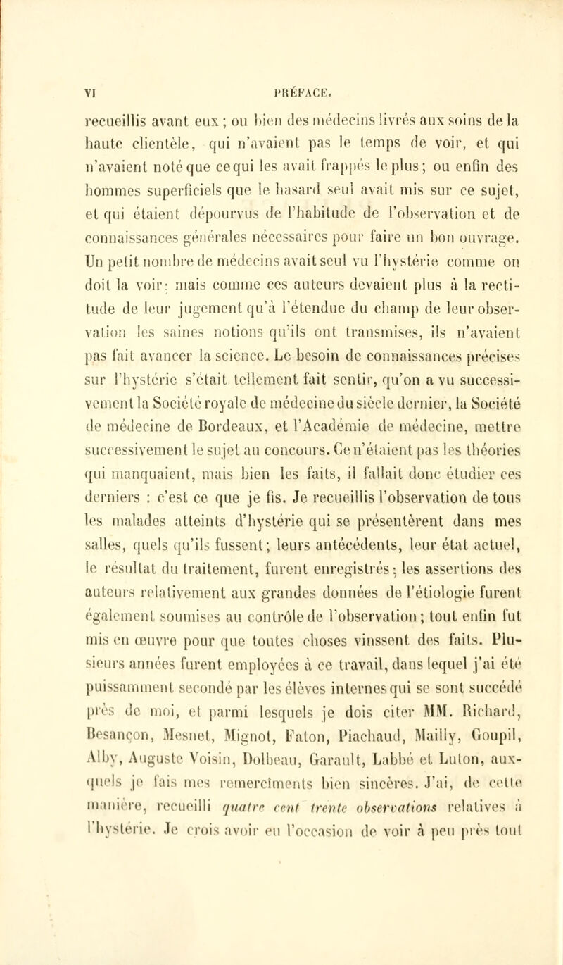 recueillis avant eux ; ou bien des médecins livrés aux soins de la haute clientèle, qui n'avaient pas le temps de voir, et qui n'avaient noté que ce qui les avait frappés le plus; ou enfin des hommes superficiels que le hasard seul avait mis sur ce sujet, et qui étaient dépourvus de l'habitude de l'observation et de connaissances générales nécessaires pour faire un bon ouvrage. Un petit nombre de médecins avait seul vu l'hystérie comme on doit la voir; mais comme ces auteurs devaient plus à la recti- tude de leur jugement qu'à l'étendue du champ de leur obser- vation les saines notions qu'ils ont transmises, ils n'avaient pas fait avancer la science. Le besoin de connaissances précises sur l'hystérie s'était tellement fait sentir, qu'on a vu successi- vement la Société royale de médecine du siècle dernier, la Société de médecine de Bordeaux, et l'Académie de médecine, mettre successivement le sujet au concours. Ce n'étaient pas les théories qui manquaient, mais bien les faits, il fallait donc étudier ces derniers : c'est ce que je fis. Je recueillis l'observation de tous les malades atteints d'hystérie qui se présentèrent dans mes salles, quels qu'ils fussent; leurs antécédents, leur état actuel, le résultat du traitement, furent enregistrés-, les assertions des auteurs relativement aux grandes données de l'étiologie furent également soumises au contrôle de l'observation; tout enfin fut mis en œuvre pour que toutes choses vinssent des faits. Plu- sieurs années furent employées à ce travail, dans lequel j'ai été puissamment secondé par les élèves internes qui se sont succédé près de moi, et parmi lesquels je dois citer MM. Richard, Besançon, Mesnet, Mignol, Falon, Piachaud, Mailly, Goupil, Alby, Auguste Voisin, Dolbeau, Garault, Labbé et Luton, aux- quels je fais mes remercîments bien sincères. J'ai, de cette manière, recueilli quatre cent trente observations relatives ;'i I hystérie. Je crois avoir eu l'occasion de voir a peu près tout