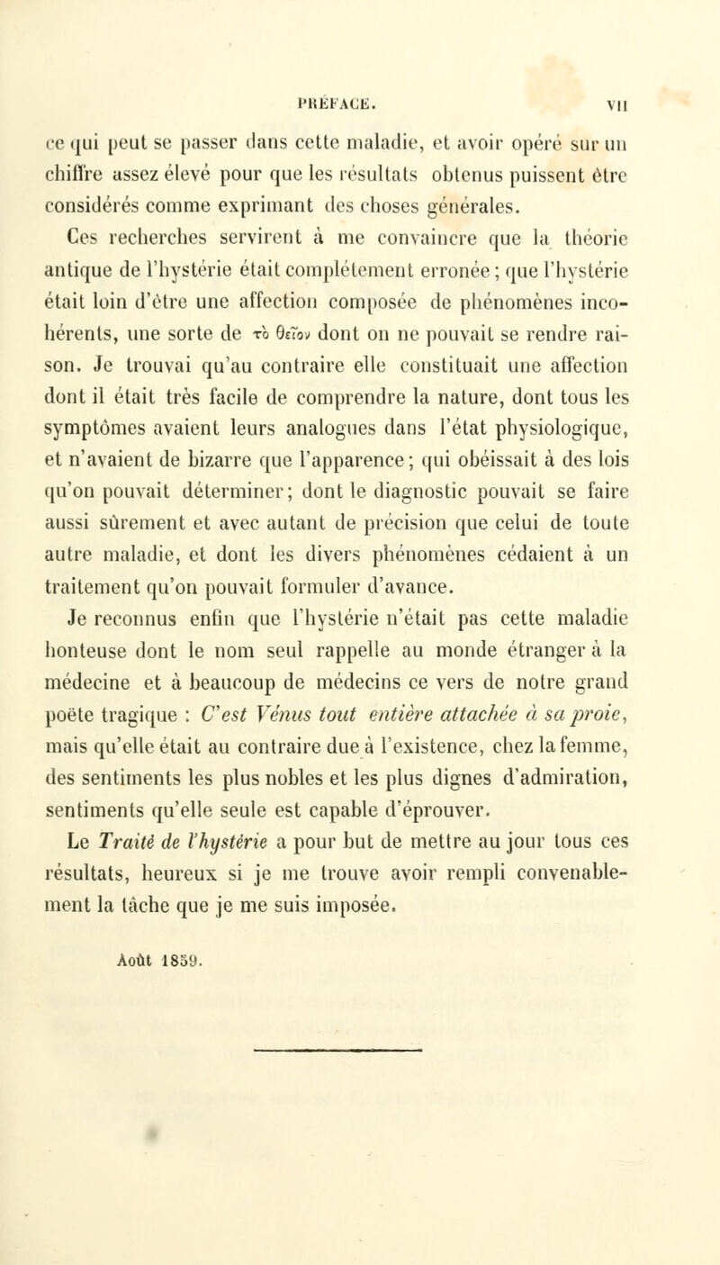 ce qui peut se passer clans cette maladie, et avoir opéré sur un chiffre assez élevé pour que les résultats obtenus puissent être considérés comme exprimant des choses générales. Ces recherches servirent à me convaincre que la théorie antique de l'hystérie était complètement erronée ; que l'hystérie était loin d'être une affection composée de phénomènes inco- hérents, une sorte de to QeTov dont on ne pouvait se rendre rai- son. Je trouvai qu'au contraire elle constituait une affection dont il était très facile de comprendre la nature, dont tous les symptômes avaient leurs analogues dans l'état physiologique, et n'avaient de bizarre que l'apparence; qui obéissait à des lois qu'on pouvait déterminer; dont le diagnostic pouvait se faire aussi sûrement et avec autant de précision que celui de toute autre maladie, et dont les divers phénomènes cédaient à un traitement qu'on pouvait formuler d'avance. Je reconnus enfin que l'hystérie n'était pas cette maladie honteuse dont le nom seul rappelle au monde étranger à la médecine et à beaucoup de médecins ce vers de notre grand poëte tragique : C'est Vénus tout entière attachée à sa proie, mais qu'elle était au contraire due à l'existence, chez la femme, des sentiments les plus nobles et les plus dignes d'admiration, sentiments qu'elle seule est capable d'éprouver. Le Traité de l'hystérie a pour but de mettre au jour tous ces résultats, heureux si je me trouve avoir rempli convenable- ment la tache que je me suis imposée. Août 1859.