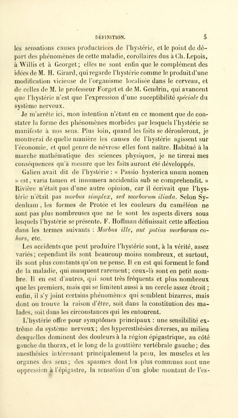 1)EI-'INIT10N. D les sensations causes productrices de l'hystérie, et le point de dé- part des phénomènes de cette maladie, corollaires dus à Ch. Lepois, à Willis et à Georget ; elles ne sont enfin que le complément des idées de M. H. Girard, qui regarde l'hyslérie comme le produitd'une modification vicieuse de l'organisme localisée dans le cerveau, et de celles de M. le professeur Forget et de M. Gendrin, qui avancent que l'hystérie n'est que l'expression d'une suceptibilité spéciale du système nerveux. Je m'arrête ici, mon intention n'étant en ce moment que de con- stater la forme des phénomènes morbides par lesquels l'hystérie se manifeste à nos sens. Plus loin, quand les faits se dérouleront, je montrerai de quelle manière les causes de l'hystérie agissent sur l'économie, et quel genre de névrose elles font naître. Habitué à la marche mathématique des sciences physiques, je ne tirerai mes conséquences qu'à mesure que les faits auront été développés. Galien avait dit de l'hystérie : « Passio hysterica unurn nomen » est, varia tamen et innumera accidentia sub se comprehendit. » Rivière n'était pas d'une autre opinion, car il écrivait que l'hys- térie n'était pas morbus simplex, sed morborum iliada. Selon Sy- denham , les formes de Protée et les couleurs du caméléon ne sont pas plus nombreuses que ne le sont les aspects divers sous lesquels l'hystérie se présente. F. Holfman définissait cette affection dans les termes suivants : Morbus Me, aut potius morborum co- Iwrs, etc. Les accidents que peut produire l'hystérie sont, à la vérité, assez variés; cependant ils sont beaucoup moins nombreux, et surtout, ils sont plus constants qu'on ne pense. Il en est qui forment le fond de la maladie, qui manquent rarement; ceux-là sont en petit nom- bre. Il en est d'autres, qui sont très fréquents et plus nombreux que les premiers, mais qui se limitent aussi à un cercle assez étroit ; enfin, il s'y joint certains phénomènes qui semblent bizarres, mais dont on trouve la raison d'être, soit dans la constitution des ma- lades, soit dans les circonstances qui les entourent. L'hystérie offre pour symptômes principaux : une sensibilité ex- trême du système nerveux; des hyperesthésies diverses, au milieu desquelles dominent des douleurs à la région épigastrique, au côté gauche du thorax, et le long delà gouttière vertébrale gauche; des anesthésies intéressant principalement la peau, les muscles et les organes des sens; des spasmes dont les plus communs sont une oppression à l'épigastre, la sensation d'un globe montant de l'es-