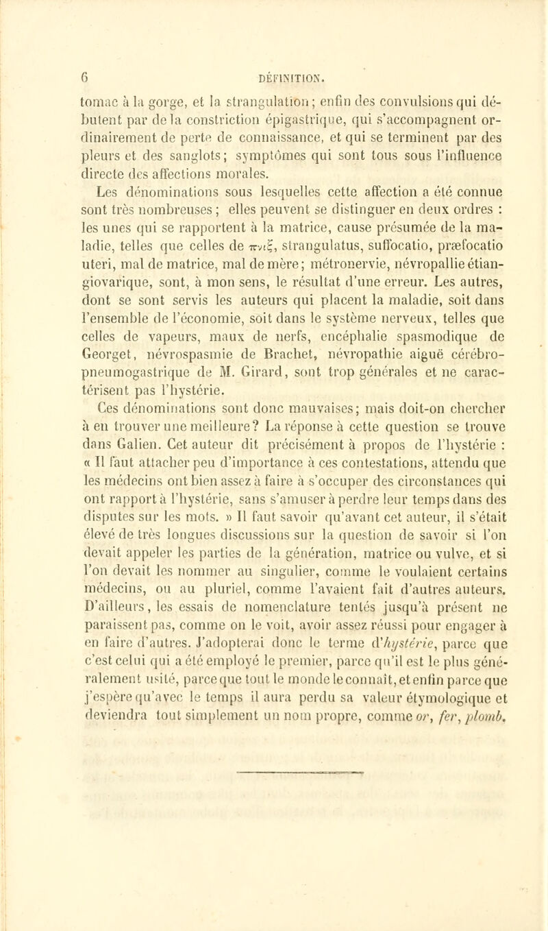 tomac à la gorge, et la strangulation; enfin des convulsions qui dé- butent par delà constriction épigastrique, qui s'accompagnent or- dinairement de perte de connaissance, et qui se terminent par des pleurs et des sanglots; symptômes qui sont tous sous l'influence directe des affections morales. Les dénominations sous lesquelles cette affection a été connue sont très nombreuses ; elles peuvent se distinguer en deux ordres : les unes qui se rapportent à la matrice, cause présumée de la ma- ladie, telles que celles de i?vt£, strangulatus, suffocatio, prœfocatio uteri, mal de matrice, mal de mère; métronervie, névropallieétian- giovarique, sont, à mon sens, le résultat d'une erreur. Les autres, dont se sont servis les auteurs qui placent la maladie, soit dans l'ensemble de l'économie, soit dans le système nerveux, telles que celles de vapeurs, maux de nerfs, encéphalie spasmodique de Georget, névrospasmie de Brachet, névropathie aiguë cérébro- pneumogastrique de M. Girard, sont trop générales et ne carac- térisent pas l'hystérie. Ces dénominations sont donc mauvaises; mais doit-on chercher à en trouver une meilleure? La réponse à cette question se trouve dans Galien. Cet auteur dit précisément à propos de l'hystérie : « Il faut attacher peu d'importance à ces contestations, attendu que les médecins ont bien assez à faire à s'occuper des circonstances qui ont rapporta l'hystérie, sans s'amuser à perdre leur temps dans des disputes sur les mots. » Il faut savoir qu'avant cet auteur, il s'était élevé de très longues discussions sur la question desavoir si l'on devait appeler les parties de la génération, matrice ou vulve, et si l'on devait les nommer au singulier, comme le voulaient certains médecins, ou au pluriel, comme l'avaient fait d'autres auteurs. D'ailleurs, les essais de nomenclature tentés jusqu'à présent ne paraissent pas, comme on le voit, avoir assez réussi pour engager à en faire d'autres. J'adopterai donc le terme d'hystérie, parce que c'est celui qui a été employé le premier, parce qu'il est le plus géné- ralement usité, parce que tout le monde le connaît, et enfin parce que j'espère qu'avec le temps il aura perdu sa valeur étymologique et deviendra tout simplement un nom propre, comme or, fer, plomb.