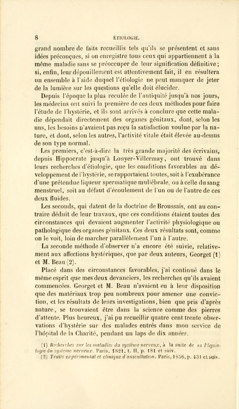 grand nombre de faits recueillis tels qu'ils se présentent et sans idées préconçues, si on enregistre tous ceux qui appartiennent à la même maladie sans se préoccuper de leur signification définitive; si, enfin, leur dépouillement est attentivement fait, il en résultera un ensemble à l'aide duquel l'étiologie ne peut manquer de jeter de la lumière sur les questions qu'elle doit élucider. Depuis l'époque la plus reculée de l'antiquité jusqu'à nos jours, les médecins ont suivi la première de ces deux métbodes pour faire l'étude de l'hystérie, et ils sont arrivés à conclure que celte mala- die dépendait directement des organes génitaux, dont, selon les uns, les besoins n'avaient pas reçu la satisfaction voulue par la na- ture, et dont, selon les autres, l'activité vitale était élevée au-dessus de son type normal. Les premiers, c'est-à-dire la très grande majorité des écrivains, depuis Hippocrate jusqu'à Louyer-Villermay, ont trouvé dans leurs recherches d'étiologie, que les conditions favorables au dé- veloppement de l'hystérie, se rapportaient toutes, soit à l'exubérance d'une prétendue liqueur spermatiquemuliébrale, ou à celle du sang menstruel, soit au défaut d'écoulement de l'un ou de l'autre de ces deux fluides. Les seconds, qui datent de la doctrine deBroussais, ont au con- traire déduit de leur travaux, que ces conditions étaient toutes des circonstances qui devaient augmenter l'activité physiologique ou pathologique des organes génitaux. Ces deux résultats sont, comme on le voit, loin de marcher parallèlement l'un à l'autre. La seconde méthode d'observer n'a encore été suivie, relative- ment aux affections hystériques, que par deux auteurs, Georget (1) et M. Beau (2). Placé dans des circonstances favorables, j'ai continué dans le même esprit que mes deux devanciers, les recherches qu'ils avaient commencées. Georget et M. Beau n'avaient eu à leur disposition que des matériaux trop peu nombreux pour amener une convic- tion, et les résultats de leurs investigations, bien que pris d'après nature, se trouvaient être dans la science comme des pierres d'attente. Plus heureux, j'ai pu recueillir quatre cent trente obser- vations d'hystérie sur des malades entrés dans mon service de l'hôpital de la Charité, pendant un laps de dix années. (1) Recherches sur les maladies du système nerveux, à la suite de su Physio- logie du système nerveux. Taris, 1821, t. II, p. 181 et suiv. (2) Traité expérimental cl clinique d'auscultation. Paris, 1856, p. 431 cl suiv.