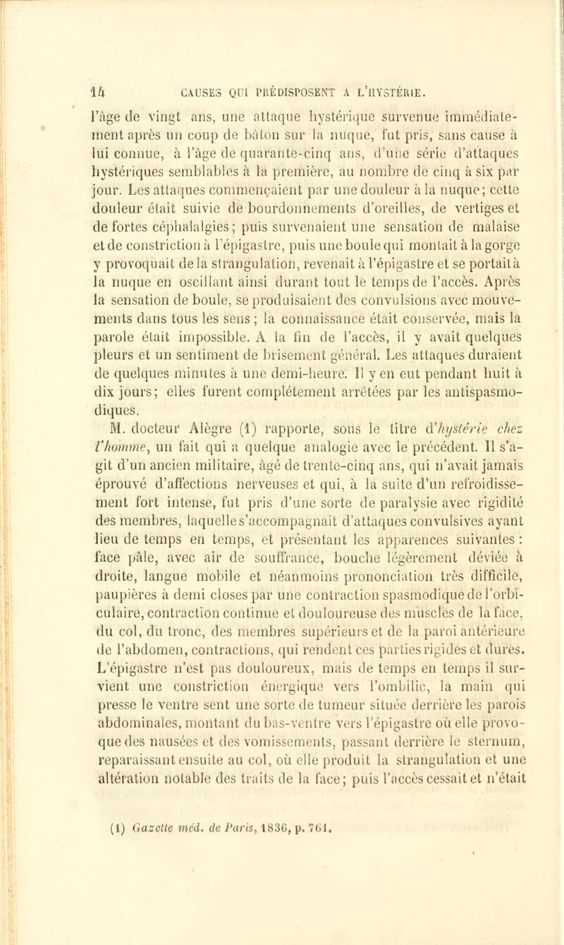 l'âge de vingt ans, une attaque hystérique survenue immédiate- ment après un coup de bâton sur la nuque, l'ut pris, sans cause à lui connue, à l'âge de quarante-cinq ans, d'une série d'attaques hystériques semblables à la première, au nombre de cinq à six par jour. Les attaques commençaient par une douleur à la nuque; cette douleur était suivie de bourdonnements d'oreilles, de vertiges et de fortes céphalalgies; puis survenaient une sensation de malaise et de constriction à l'épigastre, puis une boule qui montait à la gorge y provoquait delà strangulation, revenait à l'épigastre et seportaità la nuque en oscillant ainsi durant tout le temps de l'accès. Après la sensation de boule, se produisaient des convulsions avec mouve- ments dans tous les sens ; la connaissance était conservée, mais la parole était impossible. A la fin de l'accès, il y avait quelques pleurs et un sentiment de brisement général. Les attaques duraient de quelques minutes à une demi-heure. Il yen eut pendant huit à dix jours ; elles furent complètement arrêtées par les antispasmo- diques. M. docteur Alègre (1) rapporte, sous le titre d'hystérie chez l'homme, un fait qui a quelque analogie avec le précédent. Il s'a- git d'un ancien militaire, âgé de trente-cinq ans, qui n'avait jamais éprouvé d'affections nerveuses et qui, à la suite d'un refroidisse- ment fort intense, fut pris d'une sorte de paralysie avec rigidité des membres, laquelle s'accompagnait d'attaques convulsives ayant lieu de temps en temps, et présentant les apparences suivantes : face pâle, avec air de souffrance, bouche légèrement déviée à droite, langue mobile et néanmoins prononciation très difficile, paupières à demi closes par une contraction spasmodiquedel'orbi- culaire, contraction continue et douloureuse des muscles de la face, du col, du tronc, des membres supérieurs et de la paroi antérieure de l'abdomen, contractions, qui rendent ces parties rigides èfc dures. L'épigastre n'est pas douloureux, mais de temps en temps il sur- vient une constriction énergique vers l'ombilic, la main qui presse le ventre sent une sorte de tumeur située derrière les parois abdominales, montant du bas-vc ntre vers l'épigastre où elle provo- que des nausées et des vomissements, passant derrière le sternum, reparaissant ensuite au col, où elle produit la strangulation et une altération notable des traits de la face; puis l'accès cessait et n'était (t) (.azetle mal. de Paris, 183G, p. 761,