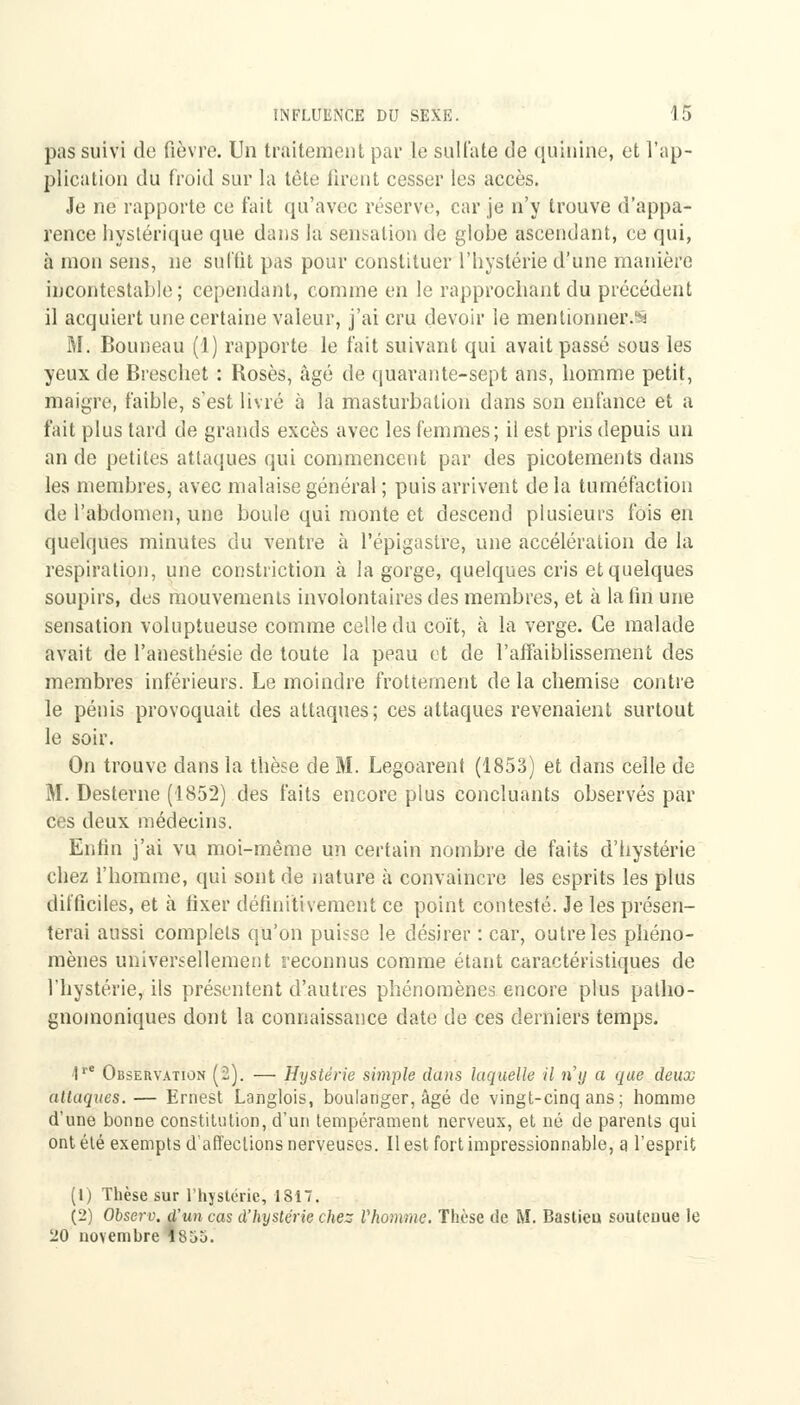 pas suivi de fièvre. Un traitement par le sulfate de quinine, et l'ap- plication du froid sur la tète tirent cesser les accès. Je ne rapporte ce fait qu'avec réserve, car je n'y trouve d'appa- rence hystérique que dans la sensation de globe ascendant, ce qui, à mon sens, ne suffit pas pour constituer l'hystérie d'une manière incontestable; cependant, comme en le rapprochant du précédent il acquiert une certaine valeur, j'ai cru devoir le mentionner.^ M. Bouneau (1) rapporte le fait suivant qui avait passé sous les yeux de Breschet : Roses, âgé de quarante-sept ans, homme petit, maigre, faible, s'est livré à la masturbation dans son enfance et a fait plus tard de grands excès avec les femmes; il est pris depuis un an de petites attaques qui commencent par des picotements dans les membres, avec malaise général ; puis arrivent de la tuméfaction de l'abdomen, une boule qui monte et descend plusieurs fois en quelques minutes du ventre à l'épigaslre, une accélération de la respiration, une constriction à la gorge, quelques cris et quelques soupirs, des mouvements involontaires des membres, et à la fin une sensation voluptueuse comme celle du coït, à la verge. Ce malade avait de l'anesthésie de toute la peau et de l'affaiblissement des membres inférieurs. Le moindre frottement de la chemise contre le pénis provoquait des attaques; ces attaques revenaient surtout le soir. On trouve clans la thèse de M. Legoarent (1853) et dans celle de M. Desterne (1852) des faits encore plus concluants observés par ces deux médecins. Enfin j'ai vu moi-même un certain nombre de faits d'hystérie chez l'homme, qui sont de nature à convaincre les esprits les plus difficiles, et à fixer définitivement ce point contesté. Je les présen- terai aussi complets qu'on puisse le désirer : car, outre les phéno- mènes universellement reconnus comme étant caractéristiques de l'hystérie, ils présentent d'autres phénomènes encore plus patho- gnomoniques dont la connaissance date de ces derniers temps. <tre Observation (2). — Hystérie simple dans laquelle il n'y a que deux allaques. — Ernest Langlois, boulanger, âgé de vingt-cinq ans; homme d'une bonne constitution, d'un tempérament nerveux, et né de parents qui ont été exempts d'affections nerveuses. Il est fort impressionnable, a l'esprit (1) Thèse sur l'hystérie, 1817. (2) Observ. d'un cas d'hystérie chez Vhomme. Thèse de M. Bastieu soutenue le 20 novembre 1855.