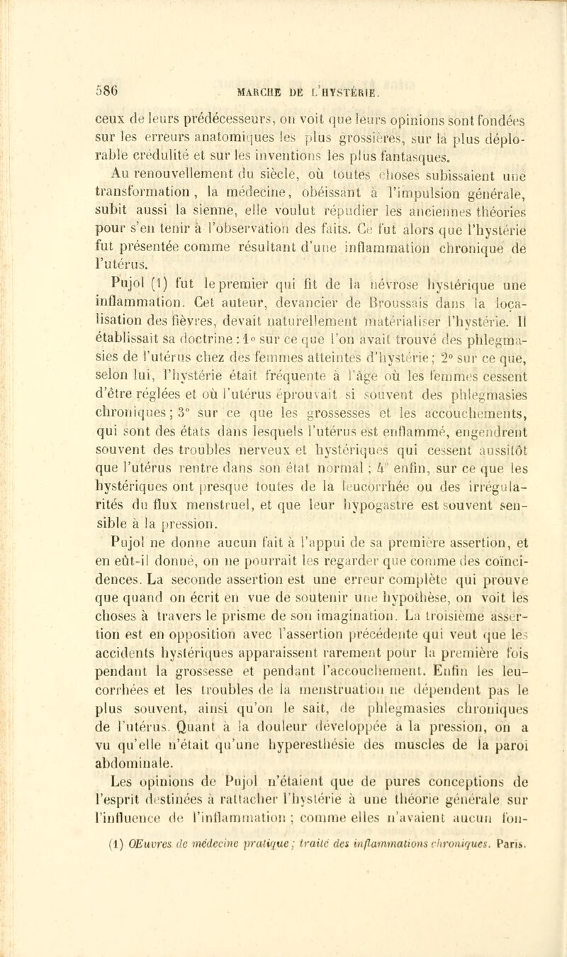 ceux de leurs prédécesseurs, on voit que leurs opinions sont fondées sur les erreurs anatomiques les plus grossières, sur la plus déplo- rable crédulité et sur les inventions les plus fantasques. Au renouvellement du siècle, où toutes choses subissaient une transformation, la médecine, obéissant à l'impulsion générale, subit aussi la sienne, elle voulut répudier les anciennes théories pour s'en tenir à l'observation des faits. Ce fut alors que l'hystérie fut présentée comme résultant d'une inflammation chronique de l'utérus. Pujol (1) fut le premier qui fît de la névrose hystérique une inflammation. Cet auteur, devancier de Broussais dans la loca- lisation des fièvres, devait naturellement matérialiser l'hystérie. Il établissait sa doctrine : 1° sur ce que l'on avait trouvé des phlegma- sies de l'utérus chez des femmes atteintes d'hystérie; 2° sur ce que, selon lui, l'hystérie était fréquente à i âge où les femmes cessent d'être réglées et où l'utérus éprouvait si souvent des phlegmasies chroniques ; 3° sur ce que les grossesses et les accouchements, qui sont des états dans lesquels l'utérus est enflammé, engendrent souvent des troubles nerveux et hystériques qui cessent aussitôt que l'utérus rentre dans son état normal ; k enfin, sur ce que les hystériques ont presque toutes de la leucorrhée ou des irrégula- rités du flux menstruel, et que leur hypogastre est souvent sen- sible à la pression. Pujol ne donne aucun fait à l'appui de sa première assertion, et en eùt-i! donné, on ne pourrait les regarder que comme des coïnci- dences. La seconde assertion est une erreur complète qui prouve que quand on écrit en vue de soutenir une hypothèse, on voit les choses à travers le prisme de son imagination. La troisième asser- tion est en opposition avec l'assertion précédente qui veut que les accidents hystériques apparaissent rarement pour la première fois pendant la grossesse et pendant l'accouchement. Enfin les leu- corrhées et les troubles de la menstruation ne dépendent pas le plus souvent, ainsi qu'on le sait, de phlegmasies chroniques de l'utérus. Quant à la douleur développée à la pression, on a vu qu'elle n'était qu'une hyperesthésie des muscles de la paroi abdominale. Les opinions de Pùjoî n'étaient que de pures conceptions de l'esprit destinées à rattache!' l'hystérie à une théorie générale sur l'influence de l'inflammation ; comme elles n'avaient aucun fon- (1) OEuvres de tnédecine pratique; traite des inflammations chroniques. Paru..