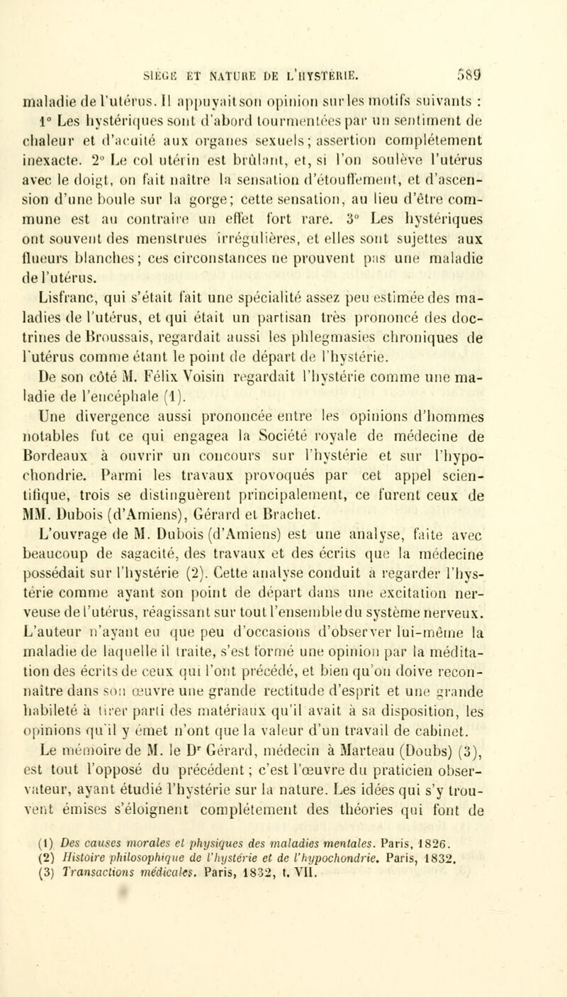 maladie de l'utérus. Il appuyait son opinion sur les motifs suivants : 1° Les hystériques sont d'abord tourmentées par un sentiment de chaleur et d'acuité aux organes sexuels; assertion complètement inexacte. 2° Le col utérin est brûlant, et, si l'on soulève l'utérus avec le doigt, on fait naître la sensation d'étoutfemeut, et d'ascen- sion d'une houle sur la gorge; cette sensation, au lieu d'être com- mune est au contraire un effet fort rare. 3 Les hystériques ont souvent des menstrues irrégulières, et elles sont sujettes aux tlueurs blanches; ces circonstances ne prouvent pas une maladie de l'utérus. Lisfranc, qui s'était l'ait une spécialité assez peu estimée des ma- ladies de l'utérus, et qui était un partisan très prononcé des doc- trines de Hroussais, regardait aussi les phlegmasies chroniques de l'utérus comme étant le point de départ de l'hystérie. De son côté M. Félix Voisin regardait l'hystérie comme une ma- ladie de l'encéphale (1). Une divergence aussi prononcée entre les opinions d'hommes notables fut ce qui engagea la Société royale de médecine de Bordeaux à ouvrir un concours sur l'hystérie et sur l'hypo- chondrie. Parmi les travaux provoqués par cet appel scien- tifique, trois se distinguèrent principalement, ce furent ceux de MM. Dubois (d'Amiens), Gérard el Brachet. L'ouvrage de M. Dubois (d'Amiens) est une analyse, faite avec beaucoup de sagacité, des travaux et des écrits que la médecine possédait sur l'hystérie (2). Cette analyse conduit a regarder l'hys- térie comme ayant son point de départ dans une excitation ner- veuse de l'utérus, réagissant sur tout l'ensemble du système nerveux. L'auteur n'ayant eu que peu d'occasions d'observer lui-même la maladie de laquelle il traite, s'est formé une opinion par la médita- tion des écrits de ceux qui l'ont précédé, et bien qu'on doive recon- naître dans son œuvre une grande rectitude d'esprit et une grande habileté à tirer parti des matériaux qu'il avait à sa disposition, les opinions qu'il y émet n'ont que la valeur d'un travail de cabinet. Le mémoire de M. le Dr Gérard, médecin à Marteau (Doubs) (3), est tout l'opposé du précédent ; c'est l'œuvre du praticien obser- vateur, ayant étudié l'hystérie sur la nature. Les idées qui s'y trou- vent émises s'éloignent complètement des théories qui font de (1) Des causes morales et physiques des maladies mentales. Paris, 1826. (2) Histoire philosophique de l'hystérie et de l'hypochondrie. Paris, 1832.