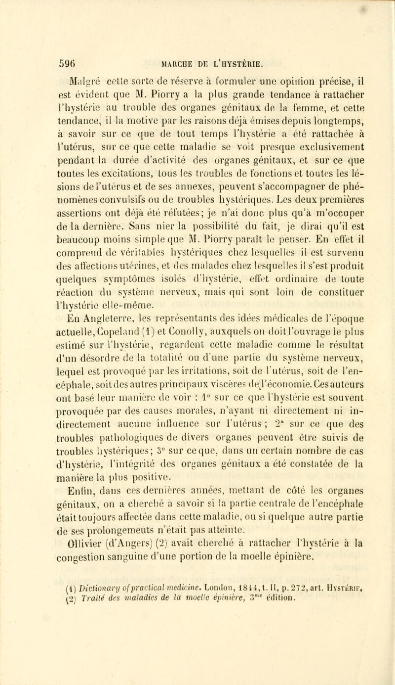 Malgré celle sorte de réserve à formuler une opinion précise, il est évident que M. Piorry a la plus grande tendance à rattacher l'hystérie au trouble des organes génitaux de la femme, et cette tendance, il la motive par les raisons déjà émises depuis longtemps, à savoir sur ce que de tout temps l'hystérie a été rattachée à l'utérus, sur ce que cette maladie se voit presque exclusivement pendant la durée d'activité des organes génitaux, et sur ce que toutes les excitations, tous les troubles de fonctions et toutes les lé- sions de l'utérus et de ses annexes, peuvent s'accompagner de phé- nomènes convulsifs ou de troubles hystériques. Les deux premières assertions ont déjà été réfutées; je n'ai donc plus qu'à m'occuper de la dernière. Sans nier la possibilité du fait, je dirai qu'il est beaucoup moins simple que M. Piorry paraît le penser. En effet il comprend de véritables hystériques chez lesquelles il est survenu des affections utérines, et des malades chez lesquelles il s'est produit quelques symptômes isolés d'hystérie, effet ordinaire de toute réaction du système nerveux, mais qui sont loin de constituer l'hystérie elle-même. En Angleterre, les représentants des idées médicales de l'époque actuelle, Copeland (1) et Conolly, auxquels on doit l'ouvrage le plus estimé sur l'hystérie, regardent cette maladie comme le résultat d'un désordre de la totalité ou d'une partie du système nerveux, lequel est provoqué par les irritations, soit de l'utérus, soit de l'en- céphale, soit des autres principaux viscères dej'économie. Ces auteurs ont basé leur manière de voir : 1° sur ce que l'hystérie est souvent provoquée par des causes morales, n'ayant ni directement ni in- directement aucune influence sur l'utérus ; 2° sur ce que des troubles pathologiques de divers organes peuvent être suivis de troubles hystériques; 3° sur ce que, dans un certain nombre de cas d'hystérie, l'intégrité des organes génitaux a été constatée de la manière la plus positive. Enfin, dans ces dernières années, mettant de côté les organes génitaux, on a cherché à savoir si la partie centrale de l'encéphale était toujours affectée dans cette maladie, ou si quelque autre partie de ses prolongemeuts n'était pas atteinte. OUivier (d'Angers) (2) avait cherché à rattacher l'hystérie à la congestion sanguine d'une portion de la moelle épinière. (1) Dictionary ofpractical medicine. London, 1844,t. II, p. 272, art, Hystérie, (2) Traité des maladies de la moel'e épinière, 3me édition.