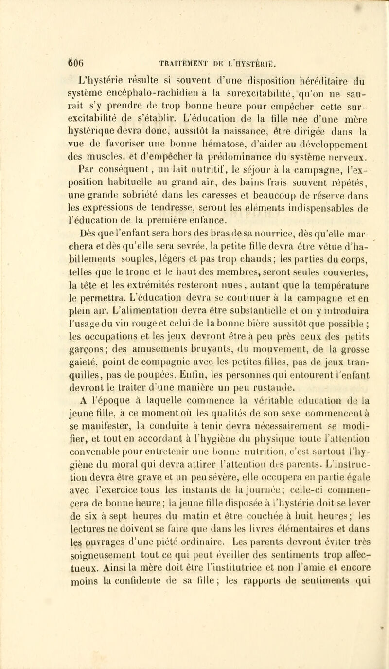 L'hystérie résulte si souvent d'une disposition héréditaire du système encéphalo-rachidien à la surexcitabilité, qu'on ne sau- rait s'y prendre de trop bonne heure pour empêcher cette sur- excitabilité de s'établir. L'éducation de la fille née d'une mère hystérique devra donc, aussitôt la naissance, être dirigée dans la vue de favoriser une bonne hématose, d'aider au développement des muscles, et d'empêcher la prédominance du système nerveux. Par conséquent, un lait nutritif, le séjour à la campagne, l'ex- position habituelle au grand air, des bains frais souvent répétés, une grande sobriété dans les caresses et beaucoup de réserve dans les expressions de tendresse, seront les éléments indispensables de l'éducation de la première enfance. Dès que l'enfant sera hors des bras de sa nourrice, dès qu'elle mar- chera et dès qu'elle sera sevrée, la petite fille devra être vêtue d'ha- billements souples, légers et pas trop chauds; les parties du corps, telles que le tronc et le haut des membres, seront seules couvertes, la tête et les extrémités resteront nues, autant que la température le permettra. L'éducation devra se continuer à la campagne et en plein air. L'alimentation devra être substantielle et on y introduira l'usagedu vin rougeet celui de labonne bière aussitôtque possible ; les occupations et les jeux devront être à peu près ceux des petits garçons; des amusements bruyants, du mouvement, de la grosse gaieté, point de compagnie avec les petites filles, pas de jeux tran- quilles, pas de poupées. Enfin, les personnes qui entourent l'enfant devront le traiter d'une manière un peu rustaude. A l'époque à laquelle commence la véritable éducation de la jeune fille, à ce moment où les qualités de son sexe commencent à se manifester, la conduite à tenir devra nécessairement se modi- fier, et tout en accordant à l'hygiène du physique toute l'attention convenable pour entretenir une bonne nutrition, c'est surtout l'hy- giène du moral qui devra attirer l'attention des parents. L'instruc- tion devra être grave et un peu sévère, elle occupera en partie égale avec l'exercice tous les instants de la journée; celle-ci commen- cera de bonne heure; la jeune iille disposée à l'hystérie doit se lever de six à sept heures du matin et être couchée à huit heures; les lectures ne doivent se faire que dans les livres élémentaires et dans les ouvrages d'une piété ordinaire. Les parents devront éviter très soigneusement tout ce qui peut éveiller des sentiments trop affec- tueux. Ainsi la mère doit être l'institutrice et non l'amie et encore moins la confidente de sa fille; les rapports de sentiments qui