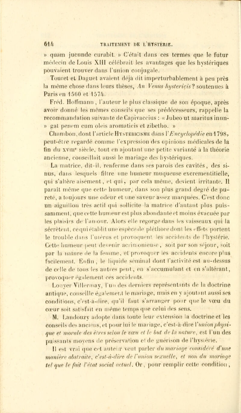 » quam jucnnde curabit. » C'était dans ces termes que le futur médecin de Louis XIII célébrait les avantages que les hystériques pouvaient trouver dans l'union conjugale. Touret et Daguet avaient déjà dit imperturbablement à peu près la même chose dans leurs thèses, An Venus hystericisl soutenues à Paris en 1560 et 157^. Fréd. Hoffmann , l'auteur le plus classique de son époque, après avoir donné les mêmes conseils que ses prédécesseurs, rappelle la recommandation suivante de Capivaceius : « Jubeo ut maritus inun- » gat penem cum oleis aromatieis et zibetho. » Chambou,dont l'article Hys-tericisme dans Y Encyclopédie en 1798, peut-être regardé comme l'expression des opinions médicales de la fin du xvine siècle, tout en ajoutant une petite variante à la théorie ancienne, conseillait aussi le mariage des hystériques. La matrice, dit-il. renferme dans ses parois des cavités, des si- nus, dans lesquels filtre nne humeur muqueuse excrementitielle, qui s'altère aisément, et qui, par cela même, devient irritante. Il paraît même que cette humeur, dans son plus grand degré de pu- reté, a toujours une odeur et une saveur assez marquées. C'est donc un aiguillon très actif qui sollicite la matrice d'autant plus puis- samment, que cette humeur est plus abondante et moins évacuée par les plaisirs de l'amour. Alors elle regorge dans ies vaisseaux qui la sécrètent, cequi établit une espèce de pléthore dont les effets portent le trouble dans l'utérus et provoquent ies accidents de l'hystérie. Cette humeur peut devenir acrimonieuse, soit par son séjour, soit par la nature de la femme, et provoquer les accidents encore plus facilement. Enfin, le liquide séminal dont l'activité est au-dessus de celle de tous les autres peut, en s'accumulant et en s'a Itérant, provoquer également ces accidents. Louyef Villèrmay, l'un des derniers représentants de la doctrine antique, conseille également le mariage, mais en y ajoutant aussi ses conditions, cVst-a-dire, qu'il faut s'arranger pour (pie le vœu du cœur soit satisfait en même temps que celui des sens. M. Landouzy adopte dans toute leur extension la doctrine et les conseils des anciens, et poi*r lui le mariage, c'est-à-dire Vunionphysi- que et morale des êtres selon le vœu et le but de là nature, est l'un des puissants moyens de préservation el de guérisèn de l'hystérie. Il est Vrai que ert auteur veut parler dumarioge c<msidéfîé d'une manière abstraite, c'est-à-dire de l'union sexuelle, et non du mariage tel que lr fait l'état social actuel. Or, pour remplir cette condition ,