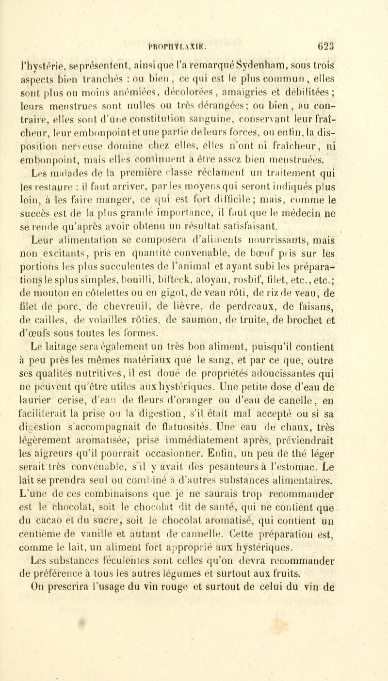 l'hystérie, seprésentent, ainsi que l'a remarqué Sydenham, sous trois aspects bien tranchés : ou bien , ce qui est le plus commun , elles sont plus ou moins anémiées, décolorées, amaigries et débilitées; leurs menstrues sont nulles ou très dérangées; ou bien, au con- traire, elles sont d'une constitution sanguine, conservant leur fraî- cheur, leur embonpointet une partie deleurs forces, ou enfin, la dis- position nerveuse domine chez elles, elles n'ont ni fraîcheur, ni embonpoint, mais elles continuent à être assez bien menstruées. Les malades de la première classe réclament un traitement qui les restaure : il faut arriver, parles moyens qui seront indiqués plus loin, à les faire manger, ce qui est fort difficile; mais, comme le succès est de la plus grande importance, il faut que le médecin ne se rende qu'après avoir obtenu un résultat satisfaisant. Leur alimentation se composera d'aliments nourrissants, mais non excitants, pris en quantité convenable, de bœuf pris sur les portions les plus succulentes de l'animal et ayant subi les prépara- tions le splus simples, bouilli, bifteck, aloyau, rosbif, filet, etc., etc.; de mouton en côtelettes ou en gigot, de veau rôti, de riz de veau, de filet de porc, de chevreuil, de lièvre, de perdreaux, de faisans, de cailles, de volailles rôties, de saumon, de truite, de brochet et d'œufs sous toutes les formes. Le laitage sera également un très bon aliment, puisqu'il contient à peu près les mêmes matériaux que le sang, et par ce que, outre ses qualités nutritives, il est doué de propriétés adoucissantes qui ne peuvent qu'être utiles aux hystériques. Une petite dose d'eau de laurier cerise, d'eau de tleurs d'oranger ou d'eau de canelle, en faciliterait la prise ou la digestion, s'il était mal accepté ou si sa digestion s'accompagnait de flatuosités. Une eau de chaux, très légèrement aromatisée, prise immédiatement après, préviendrait les aigreurs qu'il pourrait occasionner. Enfin, un peu de thé léger serait très convenable, s'il y avait des pesanteurs à l'estomac. Le lait se prendra seul ou combiné à d'autres substances alimentaires. L'une de ces combinaisons que je ne saurais trop recommander est le chocolat, soit le chocolat dit de santé, qui ne contient que du cacao et du sucre, soit le chocolat aromatisé, qui contient un centième de vanille et autant de cannelle. Cette préparation est, comme le lait, un aliment fort approprié aux hystériques. Les substances féculentes sont celles qu'on devra recommander de préférence à tous les autres légumes et surtout aux fruits. On prescrira l'usage du vin rouge et surtout de celui du vin de