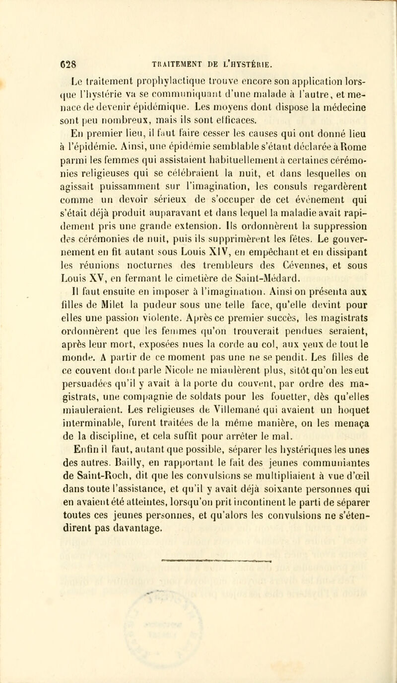 Le traitement prophylactique trouve encore son application lors- que l'hystérie va se communiquant d'une malade à l'autre, et me- nace de devenir épidémique. Les moyens dont dispose la médecine sont peu nombreux, mais ils sont efficaces. En premier lieu, il faut taire cesser les causes qui ont donné lieu à l'épidémie. Ainsi, une épidémie semblable s'étant déclarée à Rome parmi les femmes qui assistaient habituellement à certaines cérémo- nies religieuses qui se célébraient la nuit, et dans lesquelles on agissait puissamment sur l'imagination, les consuls regardèrent comme un devoir sérieux de s'occuper de cet événement qui s'était déjà produit auparavant et dans lequel la maladie avait rapi- dement pris une grande extension. Ils ordonnèrent la suppression des cérémonies de nuit, puis ils supprimèrent les fêtes. Le gouver- nement en fit autant sous Louis XIV, en empêchant et en dissipant les réunions nocturnes des trenibleurs des Cévennes, et sous Louis XV, en fermant le cimetière de Saint-Médard. Il faut ensuite en imposer à l'imagination. Ainsi on présenta aux filles de Milet la pudeur sous une telle face, qu'elle devint pour elles une passion violente. Après ce premier succès, les magistrats ordonnèrent que les femmes qu'on trouverait pendues seraient, après leur mort, exposées nues la corde au col, aux yeux de tout le monde. A partir de ce moment pas une ne se pendit. Les filles de ce couvent dont parle Nicole ne miaulèrent plus, sitôt qu'on les eut persuadées qu'il y avait à la porte du couvent, par ordre des ma- gistrats, une compagnie de soldats pour les fouetter, dès qu'elles miauleraient. Les religieuses de Villemané qui avaient un hoquet interminable, furent traitées de la même manière, on les menaça de la discipline, et cela suffit pour arrêter le mal. Enfin il faut, autant que possible, séparer les hystériques les unes des autres. Bailly, en rapportant le fait des jeunes communiantes de Saint-Roch, dit que les convulsions se multipliaient à vue d'œil dans toute l'assistance, et qu'il y avait déjà soixante personnes qui en avaient été atteintes, lorsqu'on prit incontinent le parti de séparer toutes ces jeunes personnes, et qu'alors les convulsions ne s'éten- dirent pas davantage.