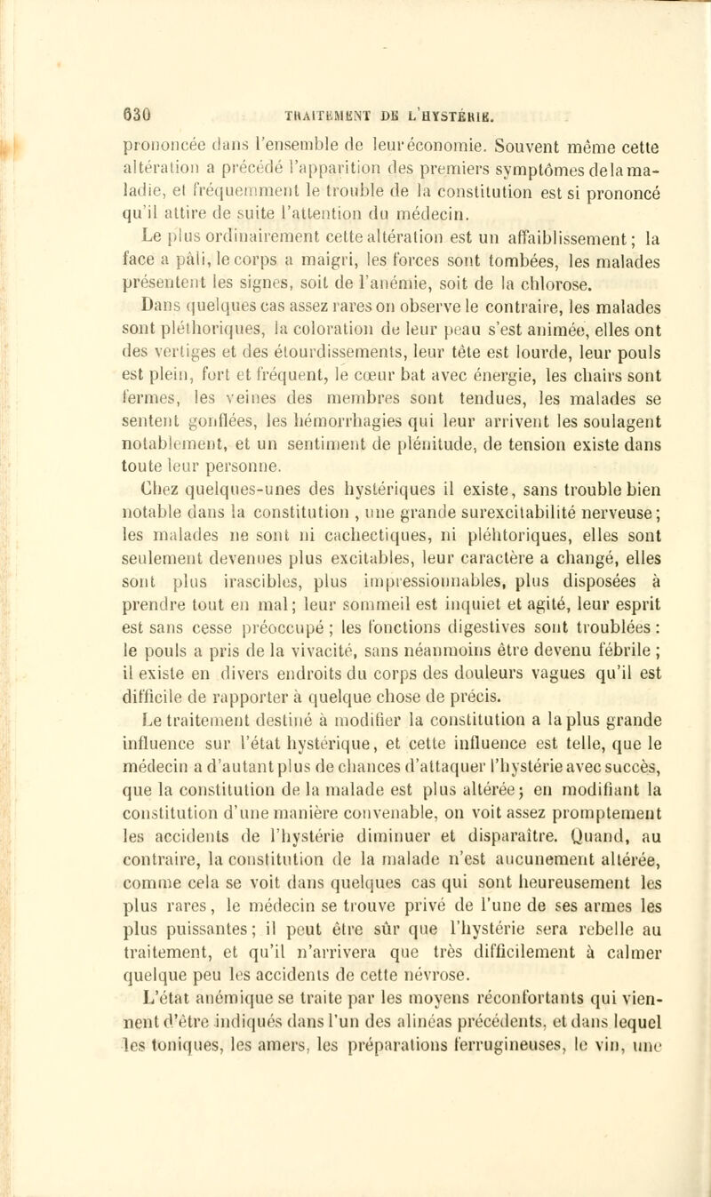 prononcée dans l'ensemble de leur économie. Souvent même cette altération a précédé l'apparition des premiers symptômes delà ma- ladie, el fréquemment le trouble de la constitution est si prononcé qu'il attire de suite l'attention du médecin. Le plus ordinairement cette altération est un affaiblissement; la face a pâli, le corps a maigri, les forces sont tombées, les malades présentent les signes, soit de l'anémie, soit de la chlorose. Dans quelques cas assez rares on observe le contraire, les malades sont pléthoriques, la coloration de leur peau s'est animée, elles ont des vertiges et des étourdissements, leur tête est lourde, leur pouls est plein, fort et fréquent, le cœur bat avec énergie, les chairs sont fermes, les veines des membres sont tendues, les malades se sentent gonflées, les hémorrhagies qui leur arrivent les soulagent notablement, et un sentiment de plénitude, de tension existe dans toute leur personne. Chez quelques-unes des hystériques il existe, sans trouble bien notable dans la constitution , une grande surexcitabilité nerveuse; les malades ne sont ni cachectiques, ni pléhtoriques, elles sont seulement devenues plus excitables, leur caractère a changé, elles sont plus irascibles, plus impressionnables, plus disposées à prendre tout en mal; leur sommeil est inquiet et agité, leur esprit est sans cesse préoccupé; les fonctions digestives sont troublées: le pouls a pris de la vivacité, sans néanmoins être devenu fébrile ; il existe en divers endroits du corps des douleurs vagues qu'il est difficile de rapporter à quelque chose de précis. Le traitement destiné à modifier la constitution a la plus grande influence sur l'état hystérique, et cette influence est telle, que le médecin a d'autant plus de chances d'attaquer l'hystérie avec succès, que la constitution de la malade est plus altérée; en modifiant la constitution d'une manière convenable, on voit assez promptement les accidents de l'hystérie diminuer et disparaître. Quand, au contraire, la constitution de la malade n'est aucunement altérée, comme cela se voit dans quelques cas qui sont heureusement les plus rares, le médecin se trouve privé de l'une de ses armes les plus puissantes; il peut être sûr que l'hystérie sera rebelle au traitement, et qu'il n'arrivera que très difficilement à calmer quelque peu les accidents de cette névrose. L'état anémique se traite par les moyens réconfortants qui vien- nent d'être indiqués dans l'un des alinéas précédents, et dans lequel les toniques, les amers, les préparations ferrugineuses, le vin, une