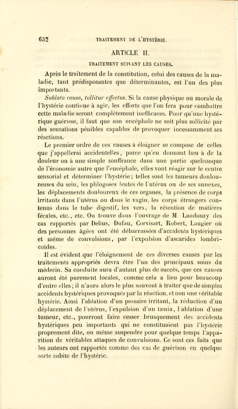 ARTICLE II. TRAITEMENT SUIVANT LES CAUSES. Après le traitement de la constitution, celui des causes de la ma- ladie, tant prédisposantes que déterminantes, est l'un des plus importants. Sublata causa, tollitur effectm. Si la cause physique ou morale de l'hystérie continue à agir, les efforts que l'on fera pour combattre cette maladie seront complètement inefficaces. Pour qu'une hysté- rique guérisse, il faut que son encéphale ne soit plus sollicité par des sensations pénibles capables de provoquer incessamment ses réactions. Le premier ordre de ces causes à éloigner se compose de celles que j'appellerai accidentelles, parce qu'en donnant lieu à de la douleur ou à une simple souffrance dans une partie quelconque de l'économie autre que l'encéphale, elles vont réagir sur le centre sensorial et déterminer l'hystérie; telles sont les tumeurs doulou- reuses du sein, les phlogoses lentes de l'utérus ou de ses annexes, les déplacements douloureux de ces organes, la présence de corps irritants dans l'utérus ou dans le vagin, les corps étrangers con- tenus dans le tube digestif, les vers, la rétention de matières fécales, etc., etc. On trouve dans l'ouvrage de M Landouzy des cas rapportés par Delius, Dufau, Corvisart, Robert, Laugier où des personnes âgées ont été débarrassées d'accidents hystériques et même de convulsions, par l'expulsion d'ascarides lombri- coïdes. Il est évident que l'éloignement de ces diverses causes par les traitements appropriés devra être l'un des principaux soins du médecin. Sa conduite aura d'autant plus de succès, que ces causes auront été purement locales, comme cela a lieu pour beaucoup d'entre elles; il n'aura alors le plus souvent à traiter que de simples accidents hystériques provoqués par la réaction, et non une véritable hystérie. Ainsi l'ablation d'un pessaire irritant, la réduction d'un déplacement de l'utérus, l'expulsion d'un tamia, l'ablation d'une tumeur, etc., pourront faire cesser brusquement des accidents hystériques peu importants qui ne constituaient pas l'hystérie proprement dite, ou même suspendre pour quelque temps l'appa- rition de véritables attaques de convulsions. Ce sont ces faits que les auteurs ont rapportés comme des cas de guérison en quelque sorte subite de l'hystérie.