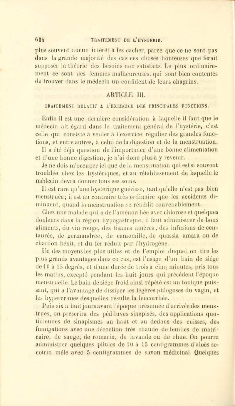 plus souvent aucun intérêt à les cacher, parce que ce ne sont pas dans la grande majorité des cas ces choses honteuses que ferait supposer la théorie des besoins non satisfaits. Le plus ordinaire- ment ce sont des femmes malheureuses, qui sont bien contentes de trouver dans le médecin un confident de leurs chagrins. ARTICLE IIJ. TRAITEMENT RELATIF A L'EXERCICE DES PRINCIPALES FONCTIONS. Enfin il est une dernière considération à laquelle il faut que le médecin ait égard dans le traitement général de l'hystérie, c'est celle qui consiste à veiller à l'exercice régulier des grandes fonc- tions, et entre autres, à celui de la digestion et de la menstruation. Il a été déjà question de l'importance d'une bonne alimentation et d'une bonne digestion, je n'ai donc plus à y revenir. Je ne dois m'occuper ici que de la menstruation qui est si souvent troublée chez les hystériques, et au rétablissement de laquelle le médecin devra donner tous ses soins. Il est rare qu'une hystérique guérisse, tant qu'elle n'est pas bien menstruée; il est au contraire très ordinaire que les accidents di- minuent, quand la menstruation se rétablit convenablement. Chez une malade qui a de l'aménorrhée a\ec chlorose et quelques douleurs dans la région hypogastrique, il faut administrer de bons aliments, du vin rouge, des tisanes a m ères, des infusions de cen- taurée, de germandrée, de camomille.de quassia amara ou de chardon bénit, et du fer réduit par l'hydrogène. Un des moyens les plus utiles et de l'emploi duquel on tire les plus grands avantages dans ce cas, est l'usage d'un bain de siège de 10 à 15 degrés, et d'une durée de trois à cinq minutes, pris tous les matins, excepté pendant les huit jours qui précédent l'époque menstruelle. Le bain de siège froid ainsi répété est un tonique puis- sant, qui a l'avantage de dissiper les légères phlogoses du vagin, et les hyj ercrinies desquelles résulte la leucorrhée. Puis six à huit jours avant l'époque présumée d'arrivée des mens- trues, on prescrira des pédiluves sinapisés, des applications quo- tidiennes de sinapismes au haut et au dedans des cuisses, des fumigations avec une décoction très chaude de feuilles de matri- caire, de sauge, de romarin, de lavande ou de rime. On pourra administrer quelques pilules de 10 à 15 centigrammes d'aloès so- colrin mêlé avec 5 centigrammes de savon médicinal. Quelques