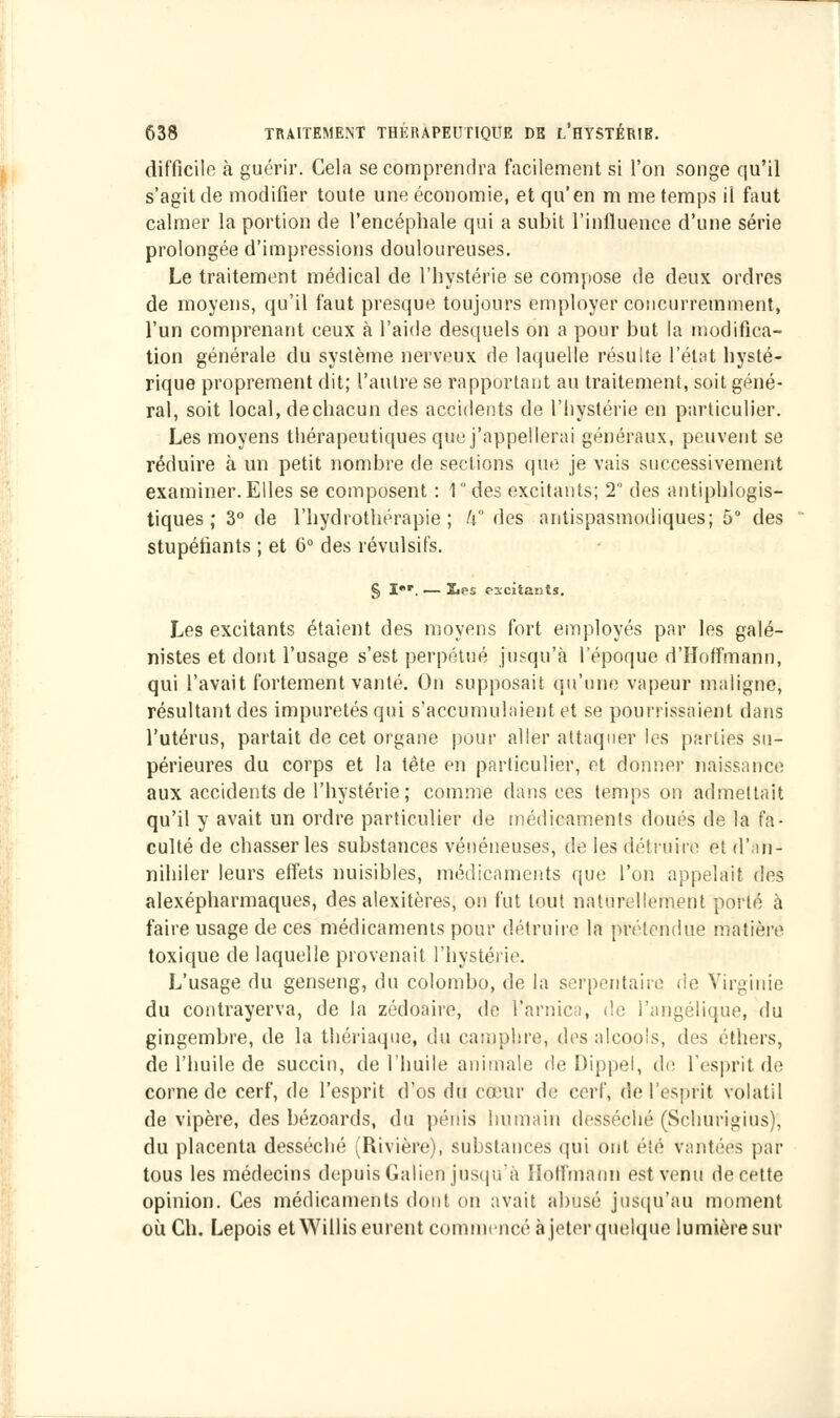 difficile à guérir. Cela se comprendra facilement si l'on songe qu'il s'agit de modifier toute une économie, et qu'en m me temps il faut calmer la portion de l'encéphale qui a subit l'influence d'une série prolongée d'impressions douloureuses. Le traitement médical de l'hystérie se compose de deux ordres de moyens, qu'il faut presque toujours employer concurremment, l'un comprenant ceux à l'aide desquels on a pour but la modifica- tion générale du système nerveux de laquelle résulte l'état hysté- rique proprement dit; l'autre se rapportant au traitement, soit géné- ral, soit local, dechacun des accidents de l'hystérie en particulier. Les moyens thérapeutiques que j'appellerai généraux, peuvent se réduire à un petit nombre de sections que je vais successivement examiner.Elles se composent : 1 des excitants; 2 des antiphlogis- tiques ; 3° de l'hydrothérapie; h des antispasmodiques; 5° des stupéfiants ; et 6° des révulsifs. § Ier. — jLes excitants. Les excitants étaient des moyens fort employés par les galé- nistes et dont l'usage s'est perpétué jusqu'à l'époque d'Hoffmann, qui l'avait fortement vanté. On supposait qu'une vapeur maligne, résultant des impuretés qui s'accumulaient et se pourrissaient dans l'utérus, partait de cet organe pour aller attaquer les parties su- périeures du corps et la tête en particulier, et donner naissance aux accidents de l'hystérie ; comme dansées temps on admettait qu'il y avait un ordre particulier de médicaments doués de la fa- culté de chasser les substances vénéneuses, de les détruire et d'an- nihiler leurs effets nuisibles, médicaments que l'on appelait des alexépharmaques, des alexitères, on fut tout naturellement porté à faire usage de ces médicaments pour détruire la prétendue matière toxique de laquelle provenait l'hystérie. L'usage du genseng, du Colombo, de la serpentaire de Virginie du contrayerva, de la zédoaire, de l'arnica, de l'angélique, du gingembre, de la thériaque, du camphre, des alcools, des çthers, de l'huile de succin, de l'huile animale de Dippel, de l'esprit de corne de cerf, de l'esprit d'os du cefeur de cerf, de l'esprit volatil de vipère, des bézoards, du pénis humain desséché (Schurigius); du placenta desséché (Rivière), substances qui ont été vantées par tous les médecins depuis Gaîien jusqu'à Hoffmann est venu de cette opinion. Ces médicaments dont on avait abusé jusqu'au moment où Ch. Lepois et Willis eurent commencé à jeter quelque lumière sur