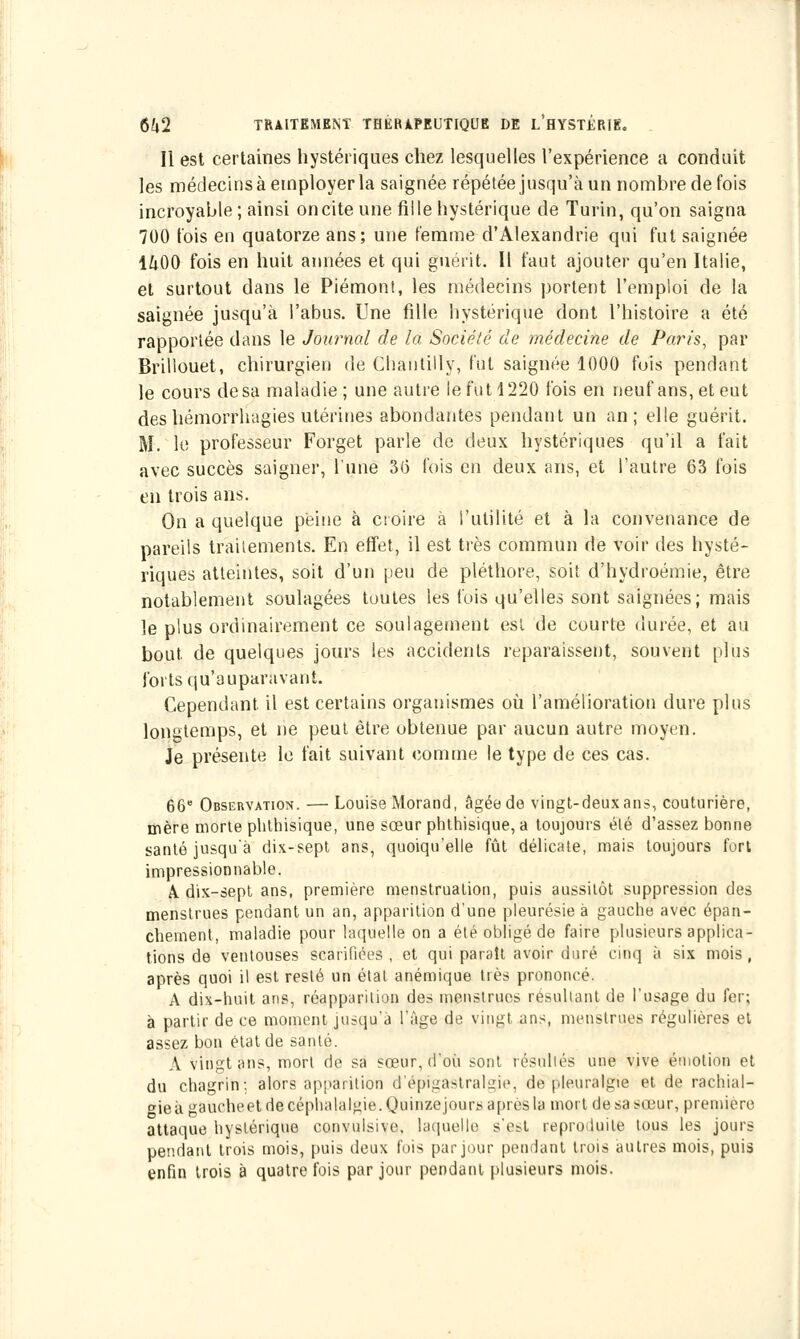 Il est certaines hystériques chez lesquelles l'expérience a conduit les médecins à employer la saignée répétée jusqu'à un nombre de fois incroyable; ainsi onciteune fille hystérique de Turin, qu'on saigna 700 t'ois en quatorze ans; une femme d'Alexandrie qui fut saignée 1^00 fois en huit aimées et qui guérit. Il faut ajouter qu'en Italie, et surtout dans le Piémont, les médecins portent l'emploi de la saignée jusqu'à l'abus. Une fille hystérique dont l'histoire a été rapportée dans le Journal de la Société de médecine de Paris, par Brillouet, chirurgien de Chantilly, fut saignée 1000 fuis pendant le cours de sa maladie ; une autre le fut 1220 fois en neuf ans, et eut des hémorrhagies utérines abondantes pendant un an; elle guérit. M. le professeur Forget parle de deux hystériques qu'il a fait avec succès saigner, l'une 36 fois en deux ans, et l'autre 63 fois en trois ans. On a quelque peine à croire à l'utilité et à la convenance de pareils traitements. En effet, il est très commun de voir des hysté- riques atteintes, soit d'un peu de pléthore, soit d'hydroémie, être notablement soulagées toutes les fois qu'elles sont saignées; mais le plus ordinairement ce soulagement est de courte durée, et au bout de quelques jours les accidents reparaissent, souvent plus forts qu'auparavant. Cependant, il est certains organismes où l'amélioration dure plus longtemps, et ne peut être obtenue par aucun autre moyen. Je présente le fait suivant comme le type de ces cas. 66 Observation. — Louise Morand, âgée de vingt-deux ans, couturière, mère morte phthisique, une sœur phthisique,a toujours été d'assez bonne santé jusqu'à dix-sept ans, quoiqu'elle fût délicate, mais toujours fort impressionnable. A dix-sept ans, première menstruation, puis aussitôt suppression des menstrues pendant un an, apparition d'une pleurésie à gauche avec épan- chement, maladie pour laquelle on a été obligé de faire plusieurs applica- tions de ventouses scarifiées , et qui parait avoir duré cinq à six mois , après quoi il est resté un état anémique très prononcé. A dix-huit ans, réapparition des menstrues résultant de l'usage du fer; à partir de ce moment jusqu'à l'âge de vingt ans, menstrues régulières et assez bon état de santé. A vingt ans, mort de sa sœur, d'où sont résultés une vive émotion et du chagrin; alors apparition d'épigastralgie, de pleuralgie et de rachial- gie à gauche et de céphalalgie. Quinze jours a près la mort de sa sœur, première attaque hystérique convulsive. laquelle s'psi reproduite tous les jours pendant trois mois, puis deux fois par jour pendant trois autres mois, puis enfin trois à quatre fois par jour pendant plusieurs mois.