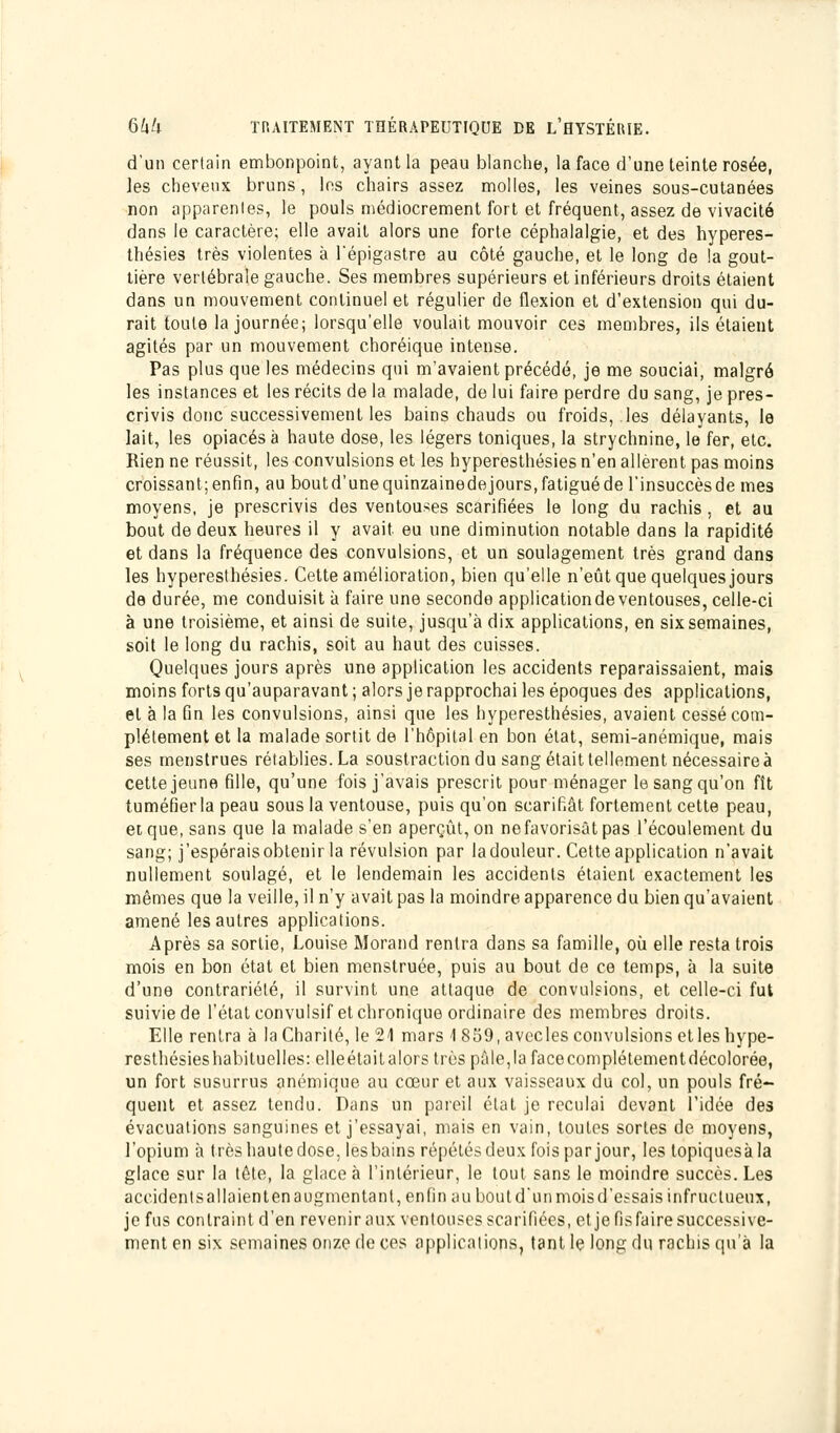 d'un certain embonpoint, ayant la peau blanche, la face d'une teinte rosée, les cheveux bruns, les chairs assez molles, les veines sous-cutanées non apparentes, le pouls médiocrement fort et fréquent, assez de vivacité dans le caractère; elle avait alors une forte céphalalgie, et des hyperes- thésies très violentes à l'épigastre au côté gauche, et le long de la gout- tière vertébrale gauche. Ses membres supérieurs et inférieurs droits étaient dans un mouvement continuel et régulier de flexion et d'extension qui du- rait toute la journée; lorsqu'elle voulait mouvoir ces membres, ils étaient agités par un mouvement choréique intense. Pas plus que les médecins qui m'avaient précédé, je me souciai, malgré les instances et les récits de la malade, de lui faire perdre du sang, je pres- crivis donc successivement les bains chauds ou froids, .les délayants, le lait, les opiacés à haute dose, les légers toniques, la strychnine, le fer, etc. Rien ne réussit, les convulsions et les hyperesthésies n'en allèrent pas moins croissant;enfin, au boutd'unequinzainedejours,fatiguéde l'insuccèsde mes moyens, je prescrivis des ventouses scarifiées le long du rachis, et au bout de deux heures il y avait eu une diminution notable dans la rapidité et dans la fréquence des convulsions, et un soulagement très grand dans les hyperesthésies. Cette amélioration, bien qu'elle n'eût que quelques jours de durée, me conduisit à faire une seconde applicationde ventouses, celle-ci à une troisième, et ainsi de suite, jusqu'à dix applications, en six semaines, soit le long du rachis, soit au haut des cuisses. Quelques jours après une application les accidents reparaissaient, mais moins forts qu'auparavant ; alors je rapprochai les époques des applications, et à la fin les convulsions, ainsi que les hyperesthésies, avaient cessé com- plètement et la malade sortit de l'hôpital en bon état, semi-anémique, mais ses menstrues rétablies. La soustraction du sang était tellement nécessaire à cette jeune fille, qu'une fois j'avais prescrit pour ménager le sang qu'on fît tuméfierla peau sous la ventouse, puis qu'on scarifiât fortement cette peau, et que, sans que la malade s'en aperçût, on ne favorisât pas l'écoulement du sang; j'espéraisobtenir la révulsion par ladouleur. Cette application n'avait nullement soulagé, et le lendemain les accidents étaient exactement les mêmes que la veille, il n'y avait pas la moindre apparence du bien qu'avaient amené les autres applications. Après sa sortie, Louise Morand rentra dans sa famille, où elle resta trois mois en bon état et bien menstruée, puis au bout de ce temps, à la suite d'une contrariété, il survint une attaque de convulsions, et celle-ci fut suivie de l'état convulsif et chronique ordinaire des membres droits. Elle rentra à la Charité, le 21 mars \ 859, avecles convulsions et les hype- resthésies habituelles: elleétoitalors très pâle,lafacecomplétementdécolorée, un fort susurrus anémique au cœur et aux vaisseaux du col, un pouls fré- quent et assez tendu. Dans un pareil état je reculai devant l'idée des évacuations sanguines et j'essayai, mais en vain, toutes sortes de moyens, l'opium à très haute dose, les bains répétés deux fois par jour, les lopiquesàla glace sur la tête, la glace à l'intérieur, le tout sans le moindre succès. Les accidentsallaientenaugmentant, enfin au boutd'unmoisd'essais infructueux, je fus contraint d'en revenir aux ventouses scarifiées, et je fisfaire successive- ment en six semaines onze de ces applications, tant le long du rachis qu'à la