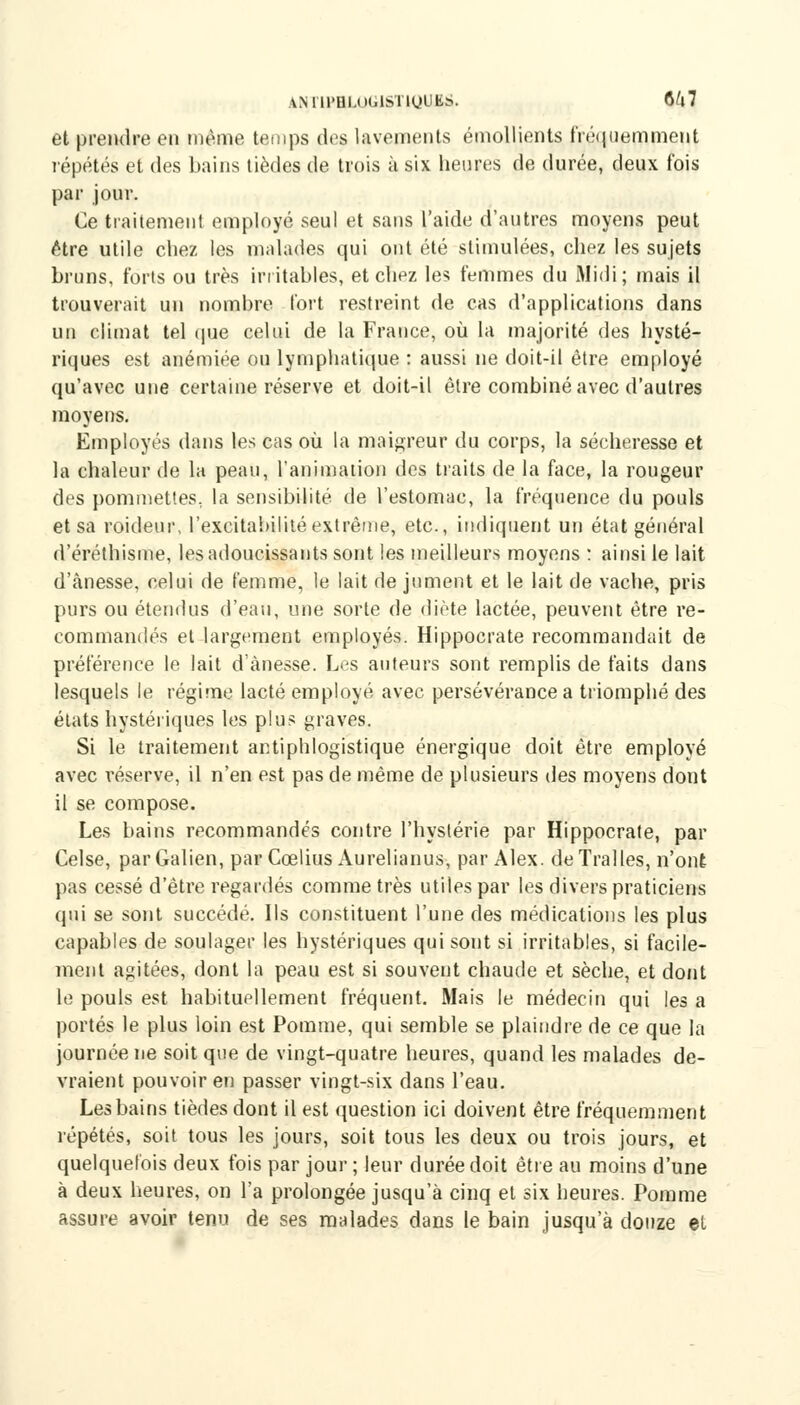 ANl'lPHLOGlSTigUES. 6^7 et prendre en même temps des lavements émollients fréquemment répétés et des bains tièdes de trois à six heures de durée, deux fois par jour. Ce traitement employé seul et sans l'aide d'autres moyens peut être utile chez les malades qui ont été stimulées, chez les sujets bruns, forts ou très irritables, et chez les femmes du Midi; mais il trouverait un nombre fort restreint de cas d'applications dans un climat tel que celui de la France, où la majorité des hysté- riques est anémiée on lymphatique : aussi ne doit-il être employé qu'avec une certaine réserve et doit-il être combiné avec d'autres moyens. Employés dans les cas où la maigreur du corps, la sécheresse et la chaleur de la peau, l'animation des traits de la face, la rougeur des pommettes., la sensibilité de l'estomac, la fréquence du pouls et sa roideur. l'excitabilité extrême, etc., indiquent un état général d'éréthisme, les adoucissants sont les meilleurs moyens : ainsi le lait d'ànesse, celui de femme, le lait de jument et le lait de vache, pris purs ou étendus d'eau, une sorte de diète lactée, peuvent être re- commandés et largement employés. Hippocrate recommandait de préférence le lait d'ànesse. Les auteurs sont remplis de faits dans lesquels le régime lacté employé avec persévérance a triomphé des états hystériques les plus graves. Si le traitement antiphlogistique énergique doit être employé avec réserve, il n'en est pas de même de plusieurs des moyens dont il se compose. Les bains recommandés contre l'hystérie par Hippocrate, par Celse, parGalien, par Ccelius Aurelianus, par Alex. deTralles, n'ont pas cessé d'être regardés comme très utiles par les divers praticiens qui se sont succédé. Ils constituent l'une des médications les plus capables de soulager les hystériques qui sont si irritables, si facile- ment agitées, dont la peau est si souvent chaude et sèche, et dont le pouls est habituellement fréquent. Mais le médecin qui les a portés le plus loin est Pomme, qui semble se plaindre de ce que la journée ne soit que de vingt-quatre heures, quand les malades de- vraient pouvoir en passer vingt-six dans l'eau. Les bains tièdes dont il est question ici doivent être fréquemment répétés, soit tous les jours, soit tous les deux ou trois jours, et quelquefois deux fois par jour ; leur durée doit être au moins d'une à deux heures, on l'a prolongée jusqu'à cinq et six heures. Pomme assure avoir tenu de ses malades dans le bain jusqu'à douze et