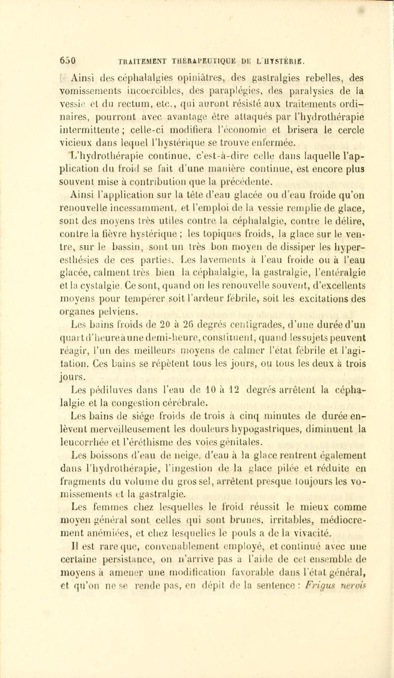 Ainsi des céphalalgies opiniâtres, des gastralgies rebelles, des vomissements incoercibles, des paraplégies, des paralysies de la vessie et du rectum, etc., qui auront résisté aux traitements ordi- naires, pourront avec avantage être attaqués par l'hydrothérapie intermittente; celle-ci modifiera l'économie et brisera le cercle vicieux dans lequel l'hystérique se trouve enfermée. L'hydrothérapie continue, c'est-à-dire celle dans laquelle l'ap- plication du froid se l'ait d'une manière continue, est encore plus souvent mise à contribution que la précédente. Ainsi l'application sur la tète d'eau glacée ou d'eau froide qu'on renouvelle incessamment, et l'emploi de la vessie remplie de glace, sont des moyens très utiles contre la céphalalgie, contre le délire, contre la fièvre hystérique ; les topiques froids, la glace sur le ven- tre, sur le bassin, sont un très bon moyen de dissiper les hyper- esthésies de ces parties. Les lavements à l'eau froide ou à l'eau glacée, calment très bien la céphalalgie, la gastralgie, l'entéralgie et lacystalgie. Ce sont, quand on les renouvelle souvent, d'excellents moyens pour tempérer soit l'ardeur fébrile, soit les excitations des organes pelviens. Les bains froids de 20 à 26 degrés centigrades, d'une durée d'un quai td'heureàunedemi-heure,constituent, quand lessujetspeuvent réagir, l'un des meilleurs moyens de calmer l'état fébrile et l'agi- tation. Ces bains se répètent tous les jours, ou tous les deux à trois jours. Les pédiluves dans l'eau de 10 à 12 degrés arrêtent la cépha- lalgie et la congestion cérébrale. Les bains de siège froids de trois à cinq minutes de durée en- lèvent merveilleusement les douleurs hypogastriques, diminuent la leucorrhée et l'éréthisme des voies génitales. Les boissons d'eau de neige, d'eau à la glace rentrent également dans l'hydrothérapie, l'ingestion de la glace pilée et réduite en fragments du volume du gros sel, arrêtent presque toujours les vo- missements et la gastralgie. Les femmes chez lesquelles le froid réussit le mieux comme moyen général sont celles qui sont brunes, irritables, médiocre- ment anémiées, et chez lesquelles le pouls a de la vivacité. Il est rare (pie, convenablement employé, et continué avec une certaine persistance, on n'arrive pas a l'aide de cet ensemble de moyens à amener une modification favorable dans l'état général, et qu'on ne se rende pas, en dépit de la sentence : Frigus nerois