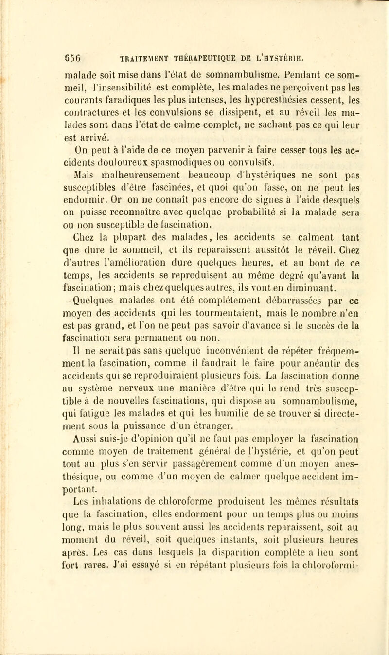 malade soit mise dans l'état de somnambulisme. Pendant ce som- meil, l'insensibilité est complète, les malades ne perçoivent pas les courants faradiques les plus intenses, les hyperesthésies cessent, les contractures et les convulsions se dissipent, et au réveil les ma- lades sont dans l'état de calme complet, ne sachant pas ce qui leur est arrivé. On peut à l'aide de ce moyen parvenir à faire cesser tous les ac- cidents douloureux spasmodiques ou convulsifs. filais malheureusement beaucoup d'hystériques ne sont pas susceptibles d'être fascinées, et quoi qu'on fasse, on ne peut les endormir. Or on ne connaît pas encore de signes à l'aide desquels on puisse reconnaître avec quelque probabilité si la malade sera ou non susceptible de fascination. Chez la plupart des malades, les accidents se calment tant que dure le sommeil, et ils reparaissent aussitôt le réveil. Chez d'autres l'amélioration dure quelques heures, et au bout de ce temps, les accidents se reproduisent au même degré qu'avant la fascination; mais chez quelques autres, ils vont en diminuant. Quelques malades ont été complètement débarrassées par ce moyen des accidents qui les tourmentaient, mais le nombre n'en est pas grand, et l'on ne peut pas savoir d'avance si le succès de la fascination sera permanent ou non. Il ne serait pas sans quelque inconvénient de répéter fréquem- ment la fascination, comme il faudrait le faire pour anéantir des accidents qui se reproduiraient plusieurs fois. La fascination donne au système nerveux une manière d'être qui le rend très suscep- tible à de nouvelles fascinations, qui dispose au somnambulisme, qui fatigue les malades et qui les humilie de se trouver si directe- ment sous la puissance d'un étranger. Aussi suis-je d'opinion qu'il ne faut pas employer la fascination comme moyen de traitement général de l'hystérie, et qu'on peut tout au plus s'en servir passagèrement comme d'un moyen anes- thésique, ou comme d'un moyen de calmer quelque accident im- portant. Les inhalations de chloroforme produisent les mêmes résultats que la fascination, elles endorment pour un temps plus ou moins long, mais le plus souvent aussi les accidents reparaissent, soit au moment du réveil, soit quelques instants, soit plusieurs heures après. Les cas dans lesquels la disparition complète a lieu sont fort rares. J'ai essayé si en répétant plusieurs fois la chloroformi-