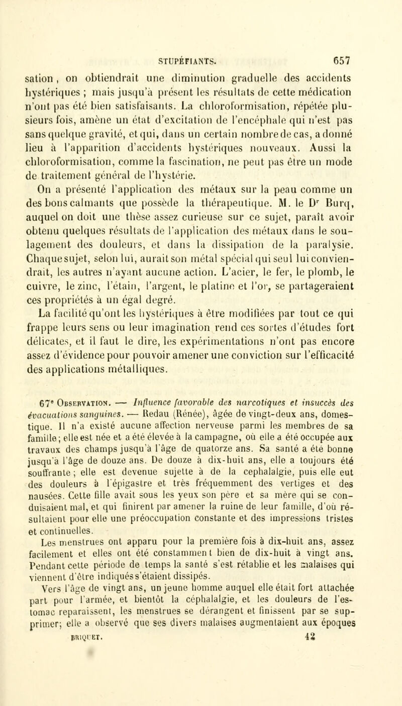 sation , on obtiendrait une diminution graduelle des accidents hystériques ; mais jusqu'à présent les résultats de cette médication n'ont pas été bien satisfaisants. La chloroformisation, répétée plu- sieurs fois, amène un état d'excitation de l'encéphale qui n'est pas sans quelque gravité, et qui, dans un certain nombre de cas, adonné lieu à l'apparition d'accidents hystériques nouveaux. Aussi la chloroformisation, comme la fascination, ne peut pas être un mode de traitement général de l'hystérie. On a présenté l'application des métaux sur la peau comme un des bons calmants que possède la thérapeutique. M. le Dr Burq, auquel on doit une thèse assez curieuse sur ce sujet, paraît avoir obtenu quelques résultats de l'application des métaux flans le sou- lagement des douleurs, et dans la dissipation de la paralysie. Chaque sujet, selon lui, aurait son métal spécial (jui seul lui convien- drait, les autres n'ayant aucune action. L'acier, le fer, le plomb, le cuivre, le zinc, t'étain, l'argent, le platine et l'or, se partageraient ces propriétés à un égal degré. La facilité qu'ont les hystériques à être modifiées par tout ce qui frappe leurs sens ou leur imagination rend ces sortes d'études fort délicates, et il faut le dire, les expérimentations n'ont pas encore assez d'évidence pour pouvoir amener une conviction sur L'efficacité des applications métalliques. 67e Observation. — Influence favorable des narcotiques et insuccès des évacuations sanguines. ■— Redau (Renée), âgée de vingt-deux ans, domes- tique. Il n'a existé aucune affection nerveuse parmi les membres de sa famille ; elle est née et a été élevée à la campagne, où elle a été occupée aux travaux des champs jusqu'à l'âge de quatorze ans. Sa santé a été bonne jusqu'à l'âge de douze ans. De douze à dix-huit ans, elle a toujours été souffrante ; elle est devenue sujette à de la céphalalgie, puis elle eut des douleurs à l'épigastre et très fréquemment des vertiges et des nausées. Cette fille avait sous les yeux son père et sa mère qui se con- duisaient mal, et qui finirent par amener la ruine de leur famille, d'où ré- sultaient pour elle une préoccupation constante et des impressions tristes et continuelles. Les menstrues ont apparu pour la première fois à dix-huit ans, assez facilement et elles ont été constammen t bien de dix-huit à vingt ans. Pendant cette période de temps la santé s'est rétablie et les malaises qui viennent d'ôlre indiquéss'étaient dissipés. Vers l'âge de vingt ans, un jeune homme auquel elle était fort attachée part pour l'armée, et bientôt la céphalalgie, et les douleurs de l'es- tomac reparaissent, les menstrues se dérangent et finissent par se sup- primer; elle a observé que ses divers malaises augmentaient aux époques BRIQIET. 42