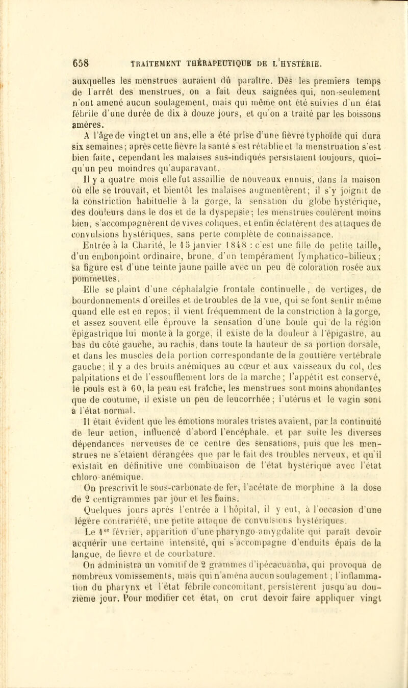 auxquelles les menstrues auraient dû paraître. Dès les premiers temps de l'arrêt des menstrues, on a fait deux saignées qui, non-seulement n'ont amené aucun soulagement, mais qui même ont été suivies d'un état fébrile d'une durée de dix à douze jours, et qu'on a traité par les boissons amères. A l'âge de vingt et un ans, elle a été prise d'une fièvre typhoïde qui dura six semaines ; après cette fièvre la santé s'est rétablie et la menstruation s'est bien faite, cependant les malaises sus-indiqués persistaient toujours, quoi- qu'un peu moindres qu'auparavant. Il y a quatre mois elle fut assaillie de nouveaux ennuis, dans la maison où elle se trouvait, et bientôt les malaises augmentèrent; il s'y joignit de la constriction habituelle à la gorge, la sensation du globe hystérique, des douleurs dans le dos et de la dyspepsie-, les menstrues coulèrent moins bien, s'accompagnèrent de vives coliques, et enfin éclatèrent des attaques de convulsions hystériques, sans perte complète de connaissance. Entrée à la Charité, le 15 janvier 1848 : c'est une fille de pelite taille, d'un embonpoint ordinaire, brune, d'un tempérament lymphatico-bilieux; sa figure est d'une teinte jaune paille avec un peu de coloration rosée aux pommettes. Elle se plaint d'une céphalalgie frontale continuelle, de vertiges, de bourdonnements d'oreilles et de troubles de la vue, qui se font Sentir même quand elle est en repos; il vient fréquemment de la constriction à la gorge, et assez souvent elle éprouve la sensation d'une boule qui de la région épigastrique lui monte à la gorge, il existe de la douleur à lepigastre, au bas du côté gauche, au rachis, dans toute la hauteur de sa portion dorsale, et dans les muscles delà portion correspondante de la gouttière vertébrale gauche; il y a des bruits anémiques au cœur et aux vaisseaux du col, des palpitations et de l'essoufflement lors de la marche; l'appétit est conservé, le pouls est à 60, la peau est fraîche, les menstrues sont moins abondantes que de coutume, il existe un peu de leucorrhée; l'utérus et le vagin sont à l'état normal. Il était évident que les émotions morales tristes avaient, par la continuité de leur action, influencé d'abord l'encéphale, et par suite les diverses dépendances nerveuses de ce centre des sensations, puis que les men- strues ne s'étaient dérangées que par le fait des (roubles nerveux, et qu'il existait en définitive une combinaison de l'état hystérique avec l'état chloro-anémique. On prescrivit le sous-carbonate de fer, l'acétate de morphine à la dose de 2 centigrammes par jour et les Bains. Quelques jours après l'entrée à l'hôpital, il y eut, à l'occasion d'une légère contrariété, une petite attaque de convulnciis hystériques. Le 1et février, apparition d'une pharyngé amygdalite qui paraît devoir acquérir une Certaine intensité, qui s'accompagne d'enduits épais de la langue, de fièvre et de courbature. On administra un vomitif de 2 grammes d'ipécacuanlia, qui provoqua de nombreux vomissements, mais qui n'amena aucun soulagement ; linllamma- tion du pharynx et l état fébrile concomitant, persistèrent jusqu'au dou- zième jour. Four modifier cet état, on crut devoir faire appliquer vingt