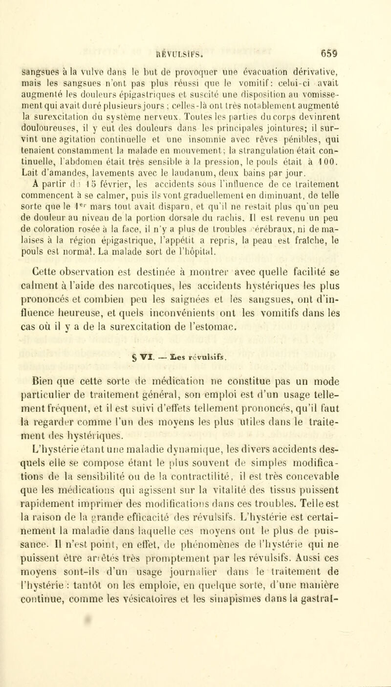 sangsues à la vnlvo dans le but de provoquer une évacuation dérivativê, mais les sangsues n'ont pas plus réussi que te vomitif: celui-ci avait augmenté les douleurs épigastriquee et suscité une disposition au vomisse- ment qui avait duré plusieurs jours ; cplles-là ont très notablement augmenté la surexcitation du système nerveux. Toutes les parties du corps devinrent douloureuses, il y eut des douleurs dans les principales jointures; il sur- vint une agitation continuelle et une insomnie avec rêves pénibles, qui tenaient constamment la malade en mouvement; la strangulation était con- tinuelle, l'abdomen était très sensible à la pression, le pouls était à 100. Lait d'amandes, lavements avec le laudanum, deux bains par jour. A partir d ; \'6 février, les accidents sous l'influence de ce traitement commencent à se calmer, puis ils vont graduellement en diminuant, de telle sorte que le 1er mars tout avait disparu, et qu'il ne restait plus qu'un peu de douleur au niveau de la portion dorsale du racliis. Il est revenu un peu de coloration rosée à la face, il n'y a plus de troubles 'érébraux, ni de ma- laises à la région épigastriquo, l'appétit a repris, la peau est fraîche, le pouls est normal. La malade sort de l'hôpital. Cette observation est destinée à montrer avec quelle facilité se calment à l'aide des narcotiques, les accidents hystériques les plus prononcés et combien peu les saignées et les sangsues, ont d'in- fluence heureuse, et quels inconvénients ont les vomitifs dans les cas où il v a de la surexcitation de l'estomac. § VI. — lies révulsifs. Bien que cette sorte de médication ne constitue pas un mode particulier de traitement général, son emploi est d'un usage telle- ment fréquent, et il est suivi d'effets tellement prononcés, qu'il faut la regarder comme l'un des moyens les plus utiles dans le traite- ment des hystériques. L'hystérie étant une maladie dynamique, les divers accidents des- quels elle se compose étant le plus souvent de simples modifica- tions de la sensibilité ou de la contraetilité, il est très concevable que les médications qui agissent sur la vitalité des tissus puissent rapidement imprimer des modifications dans ces troubles. Telle est la raison de la grande efticacité des révulsifs. L'hystérie est certai- nement la maladie dans laquelle ces moyens ont le plus de puis- sance. Il n'est point, en effet, de phénomènes de l'hystérie qui ne puissent être an étés très promptement par les révulsifs. Aussi ces moyens sont-ils d'un usage journalier dans le traitement de l'hystérie : tantôt on les emploie, en quelque sorte, d'une manière continue, comme les vésicatoires et les sinapismes dans la gastral-