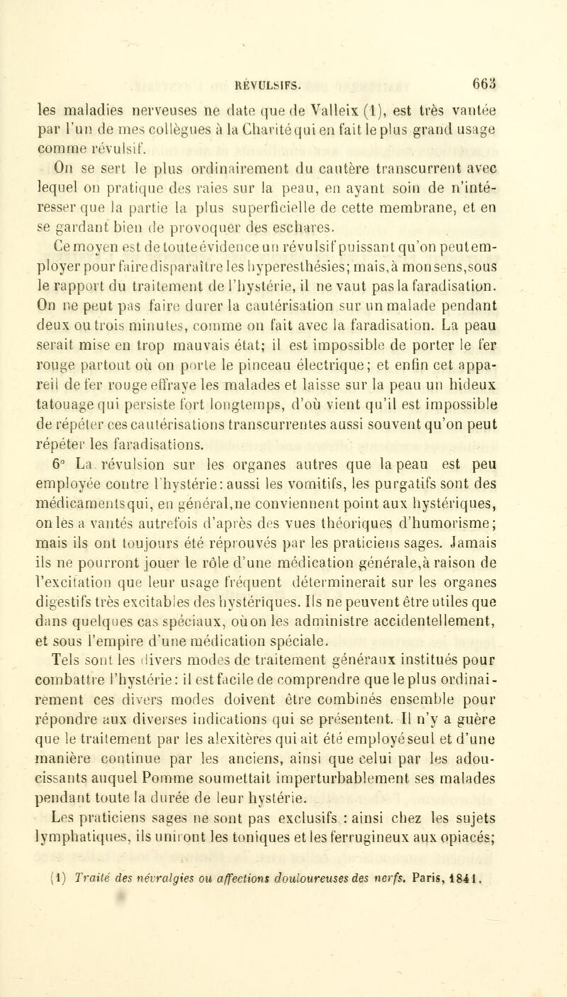 les maladies nerveuses ne date que de Valleix (1), est très vantée par l'un de mes collègues à la Charité qui en t'ait le plus grand usage comme révulsif. On se sert le plus ordinairement du cautère transcurrent avec lequel on pratique des raies sur la peau, en ayant soin de n'inté- resser que la partie la plus superficielle de cette membrane, et en se gardant bien de provoquer des eschares. Ce moyen est de toute évidence un révulsif puissant qu'on peut em- ployer pour faire disparaître les Irypèresthésîes; mais,à monsens.sous le rapport du traitement de l'hystérie, il ne vaut pas la faradisalion. On ne peut pas faire durer la cautérisation sur un malade pendant deux ou trois minutes, comme on fait avec la faradisation. La peau serait mise en trop mauvais état; il est impossible de porter le fer rouge partout où on porte le pinceau électrique; et enfin cet appa- reil de fer rouge effraye les malades et laisse sur la peau un hideux tatouage qui persiste fort longtemps, d'où vient qu'il est impossible de répéter ces cautérisations transcurrentes aussi souvent qu'on peut répéter les faradisations. 6° La révulsion sur les organes autres que la peau est peu employée contre l'hystérie: aussi les vomitifs, les purgatifs sont des médicamenlsqui, en général,ne conviennent point aux hystériques, on les a vantés autrefois d'après des vues théoriques d'humorisme ; mais ils ont toujours été réprouvés par les praticiens sages. Jamais ils ne pourront jouer le rôle d'une médication générale,à raison de l'excitation que leur usage fréquent déterminerait sur les organes digestifs très excitables des hystériques. Ils ne peuvent être utiles que dans quelques cas spéciaux, oùon les administre accidentellement, et sous l'empire d'une médication spéciale. Tels sont les divers modes de traitement généraux institués pour combattre l'hystérie: il est facile de comprendre que le plus ordinai- rement ces divers modes doivent être combinés ensemble pour répondre aux diverses indications qui se présentent. Il n'y a guère que le traitement par les alexitères qui ait été employé seul et d'une manière continue par les anciens, ainsi que celui par les adou- cissants auquel Pomme soumettait imperturbablement ses malades pendant toute la durée de leur hystérie. Les praticiens sages ne sont pas exclusifs : ainsi chez les sujets lymphatiques, ils uniront les toniques et les ferrugineux aux opiacés; (1) Traité des névralgies ou affections douloureuses des nerfs. Paris, 1841.