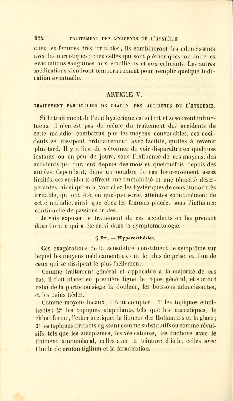 chez les femmes très irritables, ils combineront les adoucissants avec les narcotiques; chez celles qui sont pléthoriques, on unira les évacuations sanguines aux émollients et aux calmants. Les autres médications viendront temporairement pour remplir quelque indi- cation éventuelle. ARTICLE V. TRAITEMENT PARTICULIER DE CHACUN DES ACCIDENTS DE L'HYSTÉRIE. Si le traitement de l'état hystérique est si lent et si souvent infruc- tueux, il n'en est pas de même du traitement des accidents de cette maladie: combattus par les moyens convenables, ces acci- dents se dissipent ordinairement avec facilité, quittes à revenir plus tard. Il y a lieu de s'étonner de voir disparaître en quelques instants ou en peu de jours, sous l'influence de ces moyens, des accidents qui duraient depuis des mois et quelquefois depuis des années. Cependant, dans un nombre de cas heureusement assez limités, ces accidents offrent une immobilité et une ténacité déses- pérantes, ainsi qu'on le voit chez les hystériques de constitution très irritable, qui ont été, en quelque sorte, atteintes spontanément de cette maladie, ainsi que chez les femmes placées sous l'influence continuelle de passions tristes. Je vais exposer le traitement de ces accidents en les prenant dans l'ordre qui a été suivi dans la symptomatologie. § I»r. — Hyperesthéiies. Ces exagérations de la sensibilité constituent le symptôme sur lequel les moyens médicamenteux ont le plus de prise, et l'un de ceux qui se dissipent le plus facilement. Comme traitement général et applicable à la majorité de ces cas, il faut placer en première ligne le repos général, et surtout celui de la partie où siège la douleur, les boissons adoucissantes, et les bains tièdes. Comme moyens locaux, il faut compter : 1° les topiques émol- lients ; 2° les topiques stupéfiants, tels que les narcotiques, le chloroforme, l'éther acétique, la liqueur des Hollandais et la glace; 3° les topiques irritants agissant comme substitutifs ou comme révul- sifs, tels que les sinapismes, les vésicatoires, les frictions avec le Uniment ammoniacal, celles avec la teinture d'iode, celles avec l'huile de croton tiglium et la faradisation.