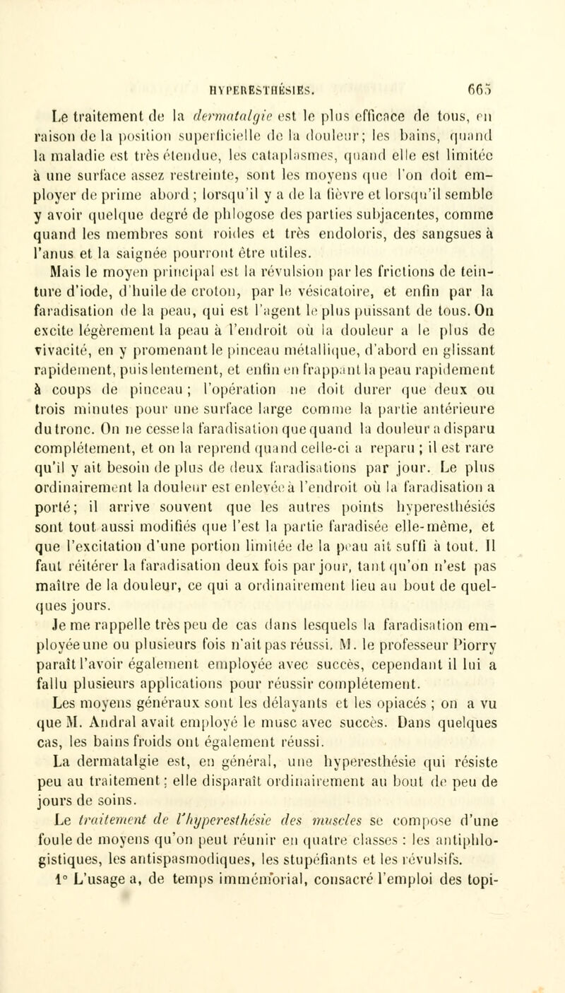 HYPEREhïHÉSIES. 66,) Le traitement de la dçrmatalgie est le plus efficace rie tous, en raison delà position superficielle de la douleur; les bains, quand la maladie est très étendue, (es cataplasmes, quand elle est limitée à une surface assez restreinte, sont les moyens que l'on doit em- ployer de prime abord ; lorsqu'il y a de la (ièvre et lorsqu'il semble y avoir quelque degré de pblogose des parties subjacentes, comme quand les membres sont roules et très endoloris, des sangsues à l'anus et la saignée pourront être utiles. Mais le moyen principal est la révulsion parles frictions de tein- ture d'iode, d'buile de croton, par le vésicatoire, et enfin par la faradisation de la peau, qui est l'agent le plus puissant de tous. On excite légèrement la peau à l'endroit où la douleur a le plus de vivacité, en y promenant le pinceau métallique, d'abord en glissant rapidement, puis lentement, et enfin en frappant la peau rapidement à coups de pinceau ; l'opération ne doit durer que deux ou trois minutes pour une surface large comme la partie antérieure du tronc. On ne cesse la faradisation que quand la douleur a disparu complètement, et on la reprend quand celle-ci a reparu ; il est rare qu'il y ait besoin de plus de deux faradisations par jour. Le plus ordinairement la douleur est enlevée à l'endroit où la faradisation a porté; il arrive souvent que les autres points byperestbésiés sont tout aussi modifiés que l'est la partie faradisée elle-même, et que l'excitation d'une portion limitée de la peau ait suffi à tout. Il faut réitérer la faradisation deux fois par jour, tant qu'on n'est pas maître de la douleur, ce qui a ordinairement lieu au bout de quel- ques jours. Je me rappelle très peu de cas dans lesquels la faradisation em- ployée une ou plusieurs fois n'ait pas réussi. M. le professeur l'iorry paraît l'avoir également employée avec succès, cependant il lui a fallu plusieurs applications pour réussir complètement. Les moyens généraux sont les délayants et les opiacés ; on a vu que M. Andral avait employé le musc avec succès. Dans quelques cas, les bains froids ont également réussi. La dermatalgie est, en général, une byperesthésie qui résiste peu au traitement; elle disparaît ordinairement au bout de peu de jours de soins. Le traitement de l'hyperesthésic des muscles se compose d'une foule de moyens qu'on peut réunir en quatre classes : les antiphlo- gistiques, les antispasmodiques, les stupéfiants et les révulsifs. 1° L'usage a, de temps immémorial, consacré l'emploi des topi-