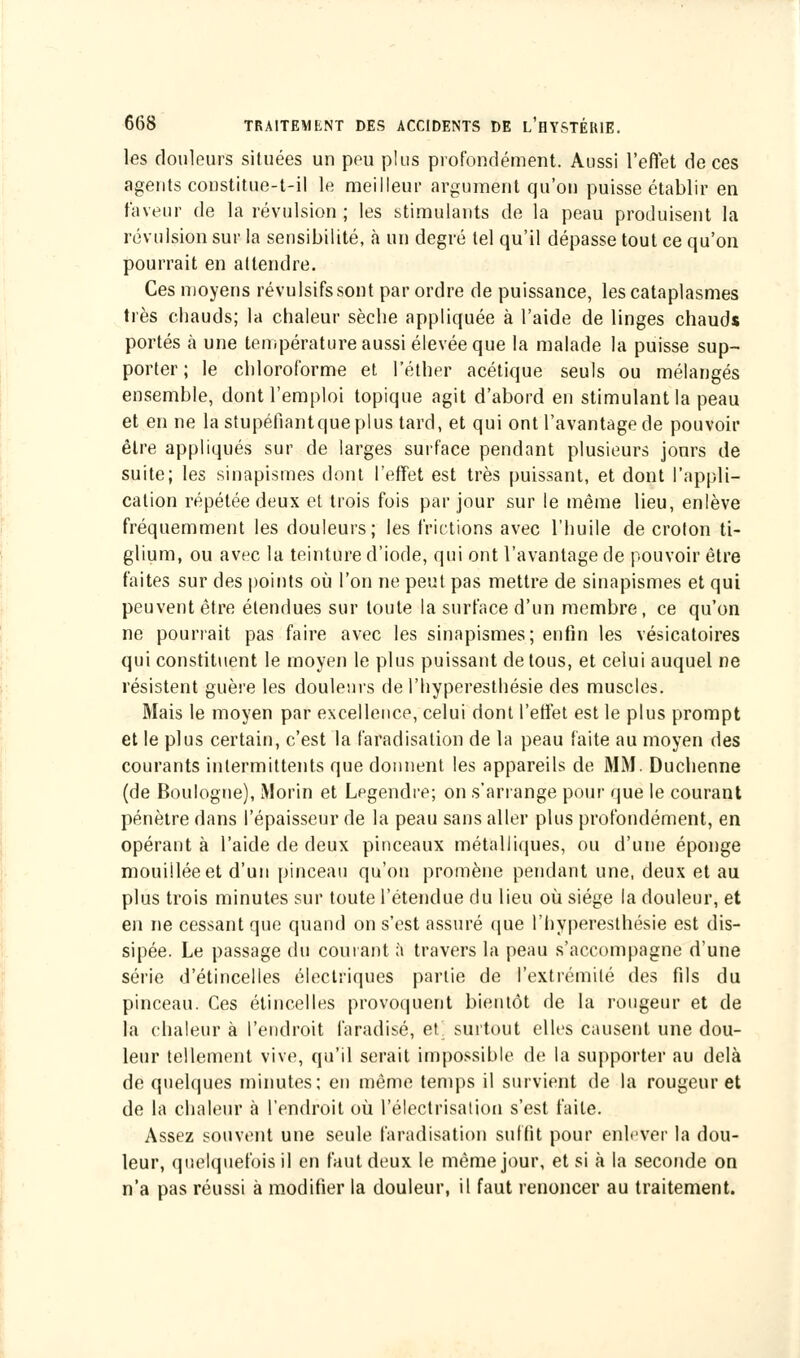 les douleurs situées un peu plus profondément. Aussi l'effet de ces agents constitue-t-il le meilleur argument qu'on puisse établir en faveur de la révulsion ; les stimulants de la peau produisent la révulsion sur la sensibilité, à un degré tel qu'il dépasse tout ce qu'on pourrait en attendre. Ces moyens révulsifssont par ordre de puissance, les cataplasmes très chauds; la chaleur sèche appliquée à l'aide de linges chauds portés à une température aussi élevée que la malade la puisse sup- porter; le chloroforme et l'éther acétique seuls ou mélangés ensemble, dont l'emploi topique agit d'abord en stimulant la peau et en ne la stupéfiantque plus tard, et qui ont l'avantage de pouvoir être appliqués sur de larges surface pendant plusieurs jours de suite; les sinapismes dont l'effet est très puissant, et dont l'appli- cation répétée deux et trois fois par jour sur le même lieu, enlève fréquemment les douleurs; les frictions avec l'huile de crolon ti- glium, ou avec la teinture d'iode, qui ont l'avantage de pouvoir être faites sur des points où l'on ne peut pas mettre de sinapismes et qui peuvent être étendues sur toute la surface d'un membre , ce qu'on ne pourrait pas faire avec les sinapismes; enfin les vésicatoires qui constituent le moyen le plus puissant de tous, et celui auquel ne résistent guère les douleurs de l'hyperesthésie des muscles. Mais le moyen par excellence, celui dont l'effet est le plus prompt et le plus certain, c'est la faradisation de la peau faite au moyen des courants intermittents que donnent les appareils de MM. Duchenne (de Boulogne), Morin et Lpgendre; on s'arrange pour que le courant pénètre dans l'épaisseur de la peau sans aller plus profondément, en opérant à l'aide de deux pinceaux métalliques, ou d'une éponge mouillée et d'un pinceau qu'on promène pendant une, deux et au plus trois minutes sur toute l'étendue du lieu où siège la douleur, et en ne cessant que quand on s'est assuré que l'hyperesthésie est dis- sipée. Le passage du courant à travers la peau s'accompagne d'une série d'étincelles électriques partie de l'extrémité des fils du pinceau. Ces étincelles provoquent bientôt de la rougeur et de la chaleur à l'endroit faradisé, et surtout elles causent une dou- leur tellement vive, qu'il serait impossible de la supporter au delà de quelques minutes; en même temps il survient de la rougeur et de la chaleur à l'endroit où l'électrisation s'est faite. Assez souvent une seule faradisation suffit pour enlever la dou- leur, quelquefois il en faut deux le même jour, et si à la seconde on n'a pas réussi à modifier la douleur, il faut renoncer au traitement.