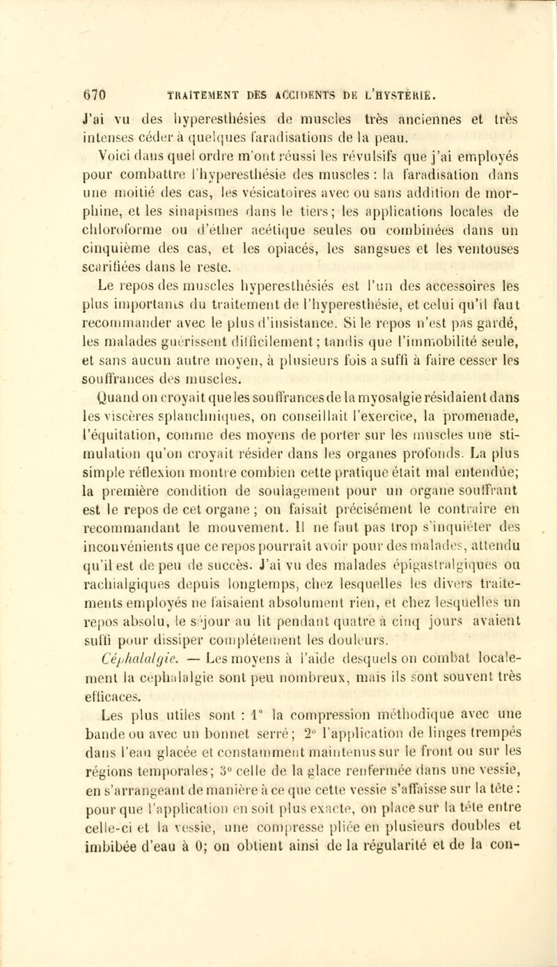 J'ai vu des hyperestliésies do muscies très anciennes et très intenses cédera quelques l'aradisations de la peau. Voici dans quel ordre m'ont réussi les révulsifs que j'ai employés pour combattre l'hyperesthésie des muscles : la faradisation dans une moitié des cas, les vésicatoires avec ou sans addition de mor- phine, et les si na pis mes dans le tiers; les applications locales de chloroforme ou d'ether acétique seules ou combinées dans un cinquième des cas, et les opiacés, les sangsues et les ventouses scarifiées dans le reste. Le repos des muscles hyperestliésies est l'un des accessoires les plus importants du traitement de l'hyperesthésie, et celui qu'il faut recommander avec le plus d'insistance. Si le repos n'est pas gardé, les malades guérissent difficilement ; tandis que l'immobilité seule, et sans aucun autre moyen, à plusieurs fois a suffi à faire cesser les souffrances des muscles. Quand on croyait que les souffrances de la myosalgie résidaient dans les viscères splancliniques, on conseillait l'exercice, la promenade, l'équitation, comme des moyens de porter sur les muscles une sti- mulation qu'on croyait résider dans les organes profonds. La plus simple réflexion montre combien cette pratique était mal entendue; la première condition de soulagement pour un organe souffrant est le repos de cet organe ; on faisait précisément le contraire en recommandant le mouvement. Il ne faut pas trop s'inquiéter des inconvénients que ce repos pourrait avoir pour des malades, attendu qu'il est de peu de succès. J'ai vu des malades épigastralgiques ou raehialgiques depuis longtemps, chez lesquelles les divers traite- ments employés ne faisaient absolument rien, et chez lesquelles un repos absolu, le séjour au lit pendant quatre à cinq jours avaient suffi pour dissiper complètement les douleurs. Céphalalgie. —Les moyens à l'aide desquels on combat locale- ment la céphalalgie sont peu nombreux, mais ils sont souvent très efficaces. Les plus utiles sont : 1° la compression méthodique avec une bande ou avec un bonnet serré; 2° l'application de linges trempés dans l'eau glacée et constamment maintenus sur le front ou sur les régions temporales; 3° celle de la glace renfermée dans une vessie, en s'arrangeant de manière à ce que cette vessie s'affaisse sur la tète : pour que l'application en soit plus exacte, on place sur la tète entre celle-ci et la vessie, une compresse pliée en plusieurs doubles et imbibée d'eau à 0; on obtient ainsi de la régularité et de la con-