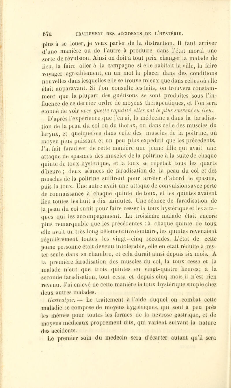 plus à se louer, je veux parler de la distraction. Il faut arriver d'une manière ou de l'autre à produire dans l'état moral une sorte de révulsion. Ainsi on doit à tout prix changer la malade de lieu, la l'aire aller à la campagne si elle habitait la ville, la faire voyager agréablement, en un mot la placer dans des conditions nouvelles dans lesquelles elle se trouve mieux que dans celles où elle était auparavant. Si l'on consulte les faits, on trouvera constam- ment que la plupart des guétisons se sont produites sous l'in- fluence de ce dernier ordre de moyens thérapeutiques, et l'on sera étonné de voir avec quelle rapidité elles ont le plus souvent eu lieu. D'après l'expérience que j'en ai, la médecine a dans la laradisa- tion de la peau du col ou du thorax, ou dans celle des muscles du larynx, et quelquefois dans celle des muscles de la poitrine, un moyen plus puissant et un peu plus expéditit que les précédents. J'ai fait faradiser de cette manière une jeune tille qui avait une attaque de spasmes des muscles de la poitrine à la suite de chaque quinte de toux hystérique, et la toux se répétait tous les quarts d'heure ; deux séances de faradisation de la peau du col et des muscles de la poitrine suffirent pour arrêter d'abord le spasme, puis la toux. Une autre avait une attaque de convulsionsavec perte de connaissance à chaque quinte de toux, et les quintes avaient lieu toutes les huit à dix minutes. Une séance de faradisation de la peau du col suffit pour faire cesser la toux hystériqueet les atta- ques qui les accompagnaient. La troisième malade était encore plus remarquable que les précédentes : à chaque quinte de toux elle avait un très long bêlement involontaire, les quintes revenaient régulièrement toutes les vingt-cinq secondes. L'état de cette jeune personne était devenu intolérable, elle en était réduite à res- ter seule dans sa chambre, et cela durait ainsi depuis six mois. A la première faradisation des muscles du col, la toux cessa et la malade n'eut que trois quintes en vingt-quatre heures; à la seconde faradisation, tout cessa et depuis cinq mois il n'est rien revenu. J'ai enlevé de cette manière la toux hystérique simple chez deux autres malades. Gastralgie. — Le traitement à l'aide duquel on combat cette maladie se compose de moyens hygiéniques, qui sont à peu près les mêmes pour toutes les formes de la névrose gastrique, et de movens médicaux proprement dits, qui varient suivant la nature des accidents. Le premier soin du médecin sera d'écarter autant qu'il sera