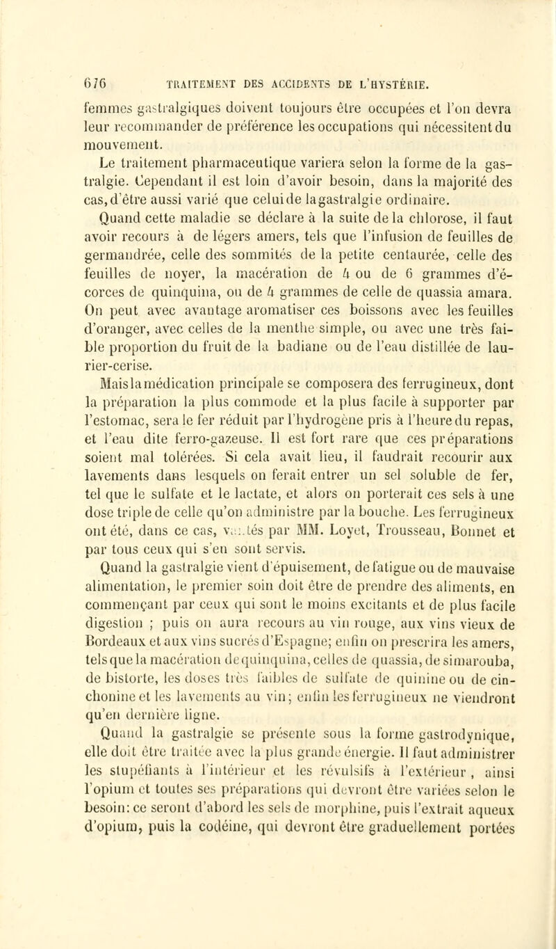 femmes gastralgiques doivent toujours être occupées et l'on devra leur recommander de préférence les occupations qui nécessitent du mouvement. Le traitement pharmaceutique variera selon la forme de la gas- tralgie. Cependant il est loin d'avoir besoin, dans la majorité des cas,d'être aussi varié que celuide lagastralgie ordinaire. Quand cette maladie se déclare à la suite delà chlorose, il faut avoir recours à de légers amers, tels que l'infusion de feuilles de germandrée, celle des sommités de la petite centaurée, celle des feuilles de noyer, la macération de h ou de 6 grammes d'é- corces de quinquina, ou de k grammes de celle de quassia amara. On peut avec avantage aromatiser ces boissons avec les feuilles d'oranger, avec celles de la menthe simple, ou avec une très fai- ble proportion du fruit de la badiane ou de l'eau distillée de lau- rier-cerise. Mais la médication principale se composera des ferrugineux, dont la préparation la plus commode et la plus facile à supporter par l'estomac, sera le fer réduit par l'hydrogène pris à l'heure du repas, et l'eau dite ferro-gazeuse. 11 est fort rare que ces préparations soient mal tolérées. Si cela avait lieu, il faudrait recourir aux lavements dans lesquels on ferait entrer un sel soluble de fer, tel que le sulfate et le lactate, et alors on porterait ces sels à une dose triple de celle qu'on administre par la bouche. Les ferrugineux ont été, dans ce cas, va:.tés par MM. Loyet, Trousseau, Bonnet et par tous ceux qui s'en sont servis. Quand la gastralgie vient d'épuisement, de fatigue ou de mauvaise alimentation, le premier soin doit être de prendre des aliments, en commençant par ceux qui sont le moins excitants et de plus facile digestion ; puis on aura recours au vin rouge, aux vins vieux de Bordeaux et aux vins sucrés d'Espagne; enfin on prescrira les amers, tels que la macération de quinquina, celles de quassia, de simarouba, de bistorte, les doses très faibles de sulfate de quinine ou de cin- choninect les lavements au vin; enfin les ferrugineux ne viendront qu'en dernière ligne. Quand la gastralgie se présente sous la forme gastrodynique, elle doit être traitée avec la plus grande énergie. H faut administrer les stupéfiants à l'intérieur et les révulsifs à l'extérieur , ainsi l'opium et toutes ses préparations qui devront être variées selon le besoin: ce seront d'abord les sels de morphine, puis l'extrait aqueux d'opium, puis la codéine, qui devront être graduellement portées