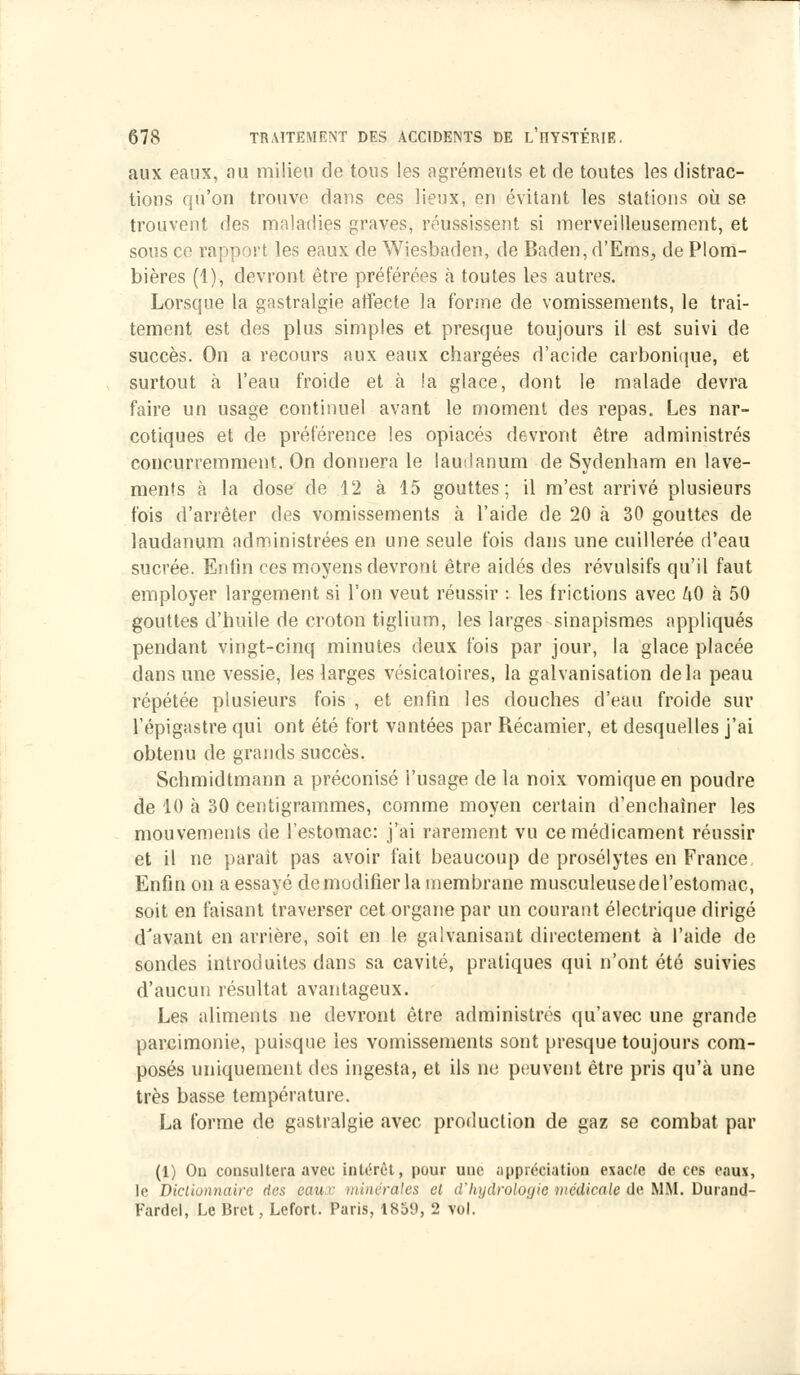 aux eaux, au milieu de tous les agréments et de toutes les distrac- tions qu'on trouve dans ces lieux, en évitant les stations où se trouvent des maladies graves, réussissent si merveilleusement, et sous ce rapport les eaux de Wiesbaden, de Baden, d'Ems, de Plom- bières (1), devront être préférées à toutes les autres. Lorsque la gastralgie affecte la forme de vomissements, le trai- tement est des plus simples et presque toujours il est suivi de succès. On a recours aux eaux chargées d'acide carbonique, et surtout à l'eau froide et à !a glace, dont le malade devra faire un usage continuel avant le moment des repas. Les nar- cotiques et de préférence les opiacés devront être administrés concurremment. On donnera le laudanum de Sydenham en lave- ments à la dose de 12 à 15 gouttes; il m'est arrivé plusieurs fois d'arrêter des vomissements à l'aide de 20 à 30 gouttes de laudanum administrées en une seule fois dans une cuillerée d'eau sucrée. Enfin ces moyens devront être aidés des révulsifs qu'il faut employer largement si l'on veut réussir : les frictions avec hO a 50 gouttes d'huile de croton tiglium, les larges sinapismes appliqués pendant vingt-cinq minutes deux fois par jour, la glace placée dans une vessie, les larges vésicatoires, la galvanisation delà peau répétée plusieurs fois , et enfin les douches d'eau froide sur l'épigastre qui ont été fort vantées par Récamier, et desquelles j'ai obtenu de grands succès. Schmidtmann a préconisé l'usage de la noix vomique en poudre de 10 à 30 centigrammes, comme moyen certain d'enchaîner les mouvements de l'estomac: j'ai rarement vu ce médicament réussir et il ne parait pas avoir fait beaucoup de prosélytes en France, Enfin on a essayé de modifier la membrane musculeuse de l'estomac, soit en faisant traverser cet organe par un courant électrique dirigé d'avant en arrière, soit en le galvanisant directement à l'aide de sondes introduites dans sa cavité, pratiques qui n'ont été suivies d'aucun résultat avantageux. Les aliments ne devront être administrés qu'avec une grande parcimonie, puisque les vomissements sont presque toujours com- posés uniquement des ingesta, et ils ne peuvent être pris qu'à une très basse température. La forme de gastralgie avec production de gaz se combat par (1) Ou consultera avec intérêt, pour une appréciation exacte de ces eaux, le Dictionnaire des eau c minérales et d'hydrologie médicale de MM. Durand- Fardel, Le Brct, Lefort. Paris, 1859, 2 vol.