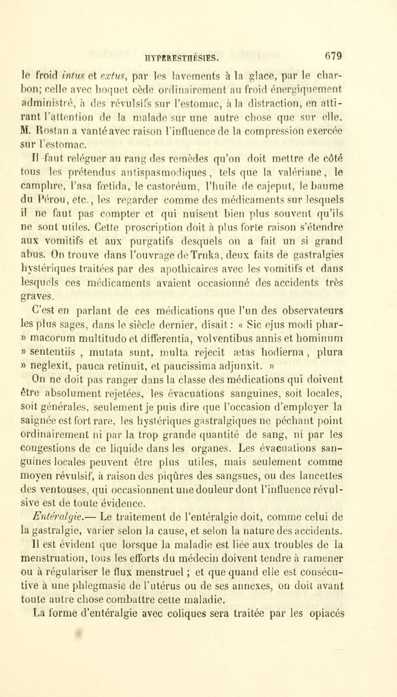 le froid intus et extus, par les lavements à la glace, par le char- bon; celle avec hoquet cède ordinairement au froid énergiquement administré, à des révulsifs sur l'estomac, à la distraction, en atti- rant l'attention de la malade sur une autre chose que sur elle, M. Rostan a vanté avec raison l'influence de la compression exercée sur l'estomac. Il faut reléguer au rang des remèdes qu'on doit mettre de côté tous les prétendus antispasmodiques, tels que la valériane, le camphre, l'asa fœtida, le castoréum, l'huile de cajeput, le baume du Pérou, etc., les regarder comme des médicaments sur lesquels il ne faut pas compter et qui nuisent bien plus souvent qu'ils ne sont utiles. Cette proscription doit à plus forte raison s'étendre aux vomitifs et aux purgatifs desquels on a fait un si grand abus. On trouve dans l'ouvrage de Trnka, deux faits de gastralgies hystériques traitées par des apothicaires avec les vomitifs et dans lesquels ces médicaments avaient occasionné des accidents très graves. C'est en parlant de ces médications que l'un des observateurs les plus sages, dans le siècle dernier, disait : « Sic ejus modi phar- » macorum multitudoet differentia, volventibus annis et hominum » sententiis , mutata sunt, multa rejecit setas hodierna , plura » neglexit, pauca retinuit, et paucissima adjunxit. » On ne doit pas ranger dans la classe des médications qui doivent être absolument rejetées, les évacuations sanguines, soit locales, soit générales, seulement je puis dire que l'occasion d'employer la saignée est fort rare, les hystériques gastralgiques ne péchant point ordinairement ni par la trop grande quantité de sang, ni par les congestions de ce liquide dans les organes. Les évacuations san- guines locales peuvent être plus utiles, mais seulement comme moyen révulsif, à raison des piqûres des sangsues, ou des lancettes des ventouses, qui occasionnent une douleur dont l'influence révul- sive est de toute évidence. Entéralgie.— Le traitement de l'entéralgie doit, comme celui de la gastralgie, varier selon la cause, et selon la nature des accidents. Il est évident que lorsque la maladie est liée aux troubles de la menstruation, tous les efforts du médecin doivent tendre à ramener ou à régulariser le flux menstruel ; et que quand elle est consécu- tive à une phlegmasie de l'utérus ou de ses annexes, on doit avant toute autre chose combattre cette maladie. La forme d'entéralgie avec coliques sera traitée par les opiacés