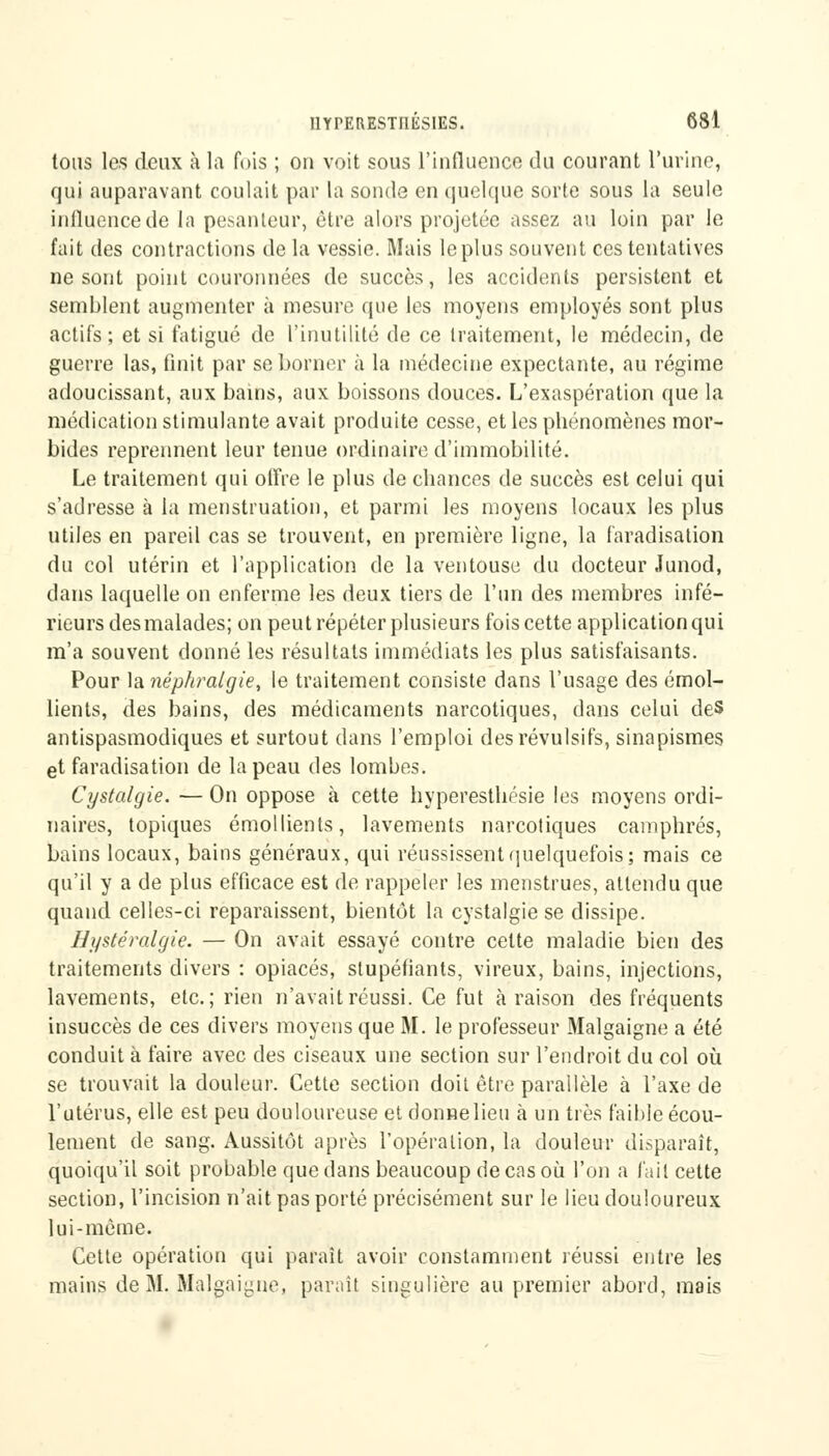 tous les deux à la fois ; on voit sous l'influence du courant l'urine, qui auparavant coulait par la sonde en quelque sorte sous la seule influence de la pesanteur, être alors projetée assez au loin par le fait des contractions de la vessie. Mais le plus souvent ces tentatives ne sont point couronnées de succès, les accidents persistent et semblent augmenter à mesure que les moyens employés sont plus actifs; et si fatigué de l'inutilité de ce traitement, le médecin, de guerre las, finit par se borner à la médecine expectante, au régime adoucissant, aux bains, aux boissons douces. L'exaspération que la médication stimulante avait produite cesse, et les phénomènes mor- bides reprennent leur tenue ordinaire d'immobilité. Le traitement qui offre le plus de chances de succès est celui qui s'adresse à la menstruation, et parmi les moyens locaux les plus utiles en pareil cas se trouvent, en première ligne, la faradisation du col utérin et l'application de la ventouse du docteur Junod, dans laquelle on enferme les deux tiers de l'un des membres infé- rieurs des malades; on peut répéter plusieurs fois cette application qui m'a souvent donné les résultats immédiats les plus satisfaisants. Pour la néphralgie, le traitement consiste dans l'usage des émol- lients, des bains, des médicaments narcotiques, dans celui des antispasmodiques et surtout dans l'emploi des révulsifs, sinapismes et faradisation de la peau des lombes. Cystalgie. — On oppose à cette hyperesthésie les moyens ordi- naires, topiques émollients, lavements narcotiques camphrés, bains locaux, bains généraux, qui réussissent quelquefois; mais ce qu'il y a de plus efficace est de rappeler les menstrues, attendu que quand celles-ci reparaissent, bientôt la cystalgie se dissipe. Hystéralgie. — On avait essayé contre celte maladie bien des traitements divers : opiacés, stupéfiants, vireux, bains, injections, lavements, etc.; rien n'avait réussi. Ce fut à raison des fréquents insuccès de ces divers moyens que M. le professeur Malgaigne a été conduit à faire avec des ciseaux une section sur l'endroit du col où se trouvait la douleur. Cette section doit être parallèle à l'axe de l'utérus, elle est peu douloureuse et donnelieu à un très faible écou- lement de sang. Aussitôt après l'opération, la douleur disparaît, quoiqu'il soit probable que dans beaucoup de cas où l'on a l'ail cette section, l'incision n'ait pas porté précisément sur le lieu douloureux lui-même. Cette opération qui paraît avoir constamment réussi entre les mains de M. Malgaigne, paraît singulière au premier abord, mais