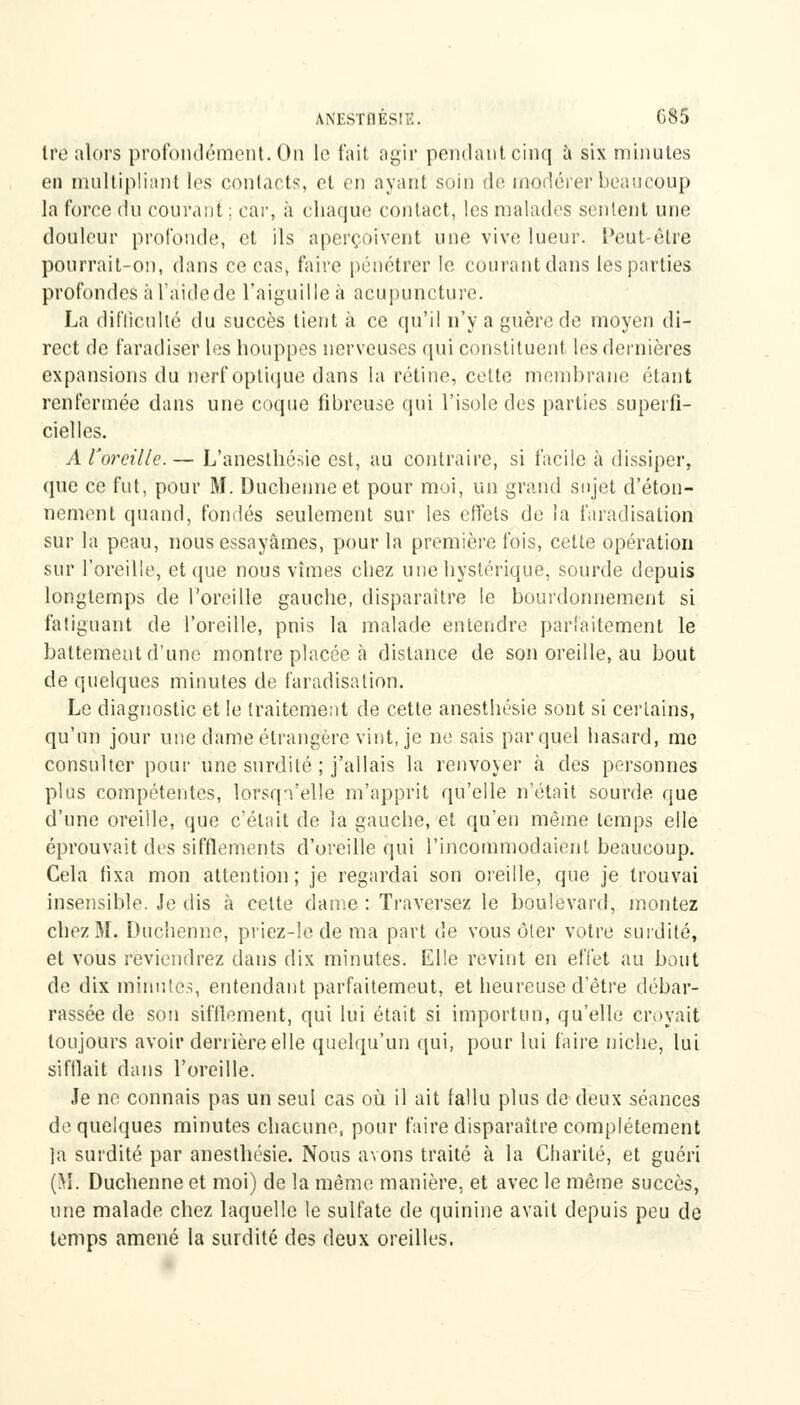 ANESTnÉSIE. C85 ire alors profondément. On le fait agir pendant cinq à six minutes en multipliant les contacts, et en ayant soin de modérer beaucoup la force du courant ; car, à chaque contact, les malades sentent une douleur profonde, et ils aperçoivent une vive lueur. Peut-être pourrait-on, dans ce cas, faire pénétrer le courantdans les parties profondes à l'aide de l'aiguille à acupuncture. La difficulté du succès tient à ce qu'il n'y a guère de moyen di- rect de faradiser les houppes nerveuses qui constituent les dernières expansions du nerf optique dans la rétine, celte membrane étant renfermée dans une coque fibreuse qui l'isole des parties superfi- cielles. A l'oreille. — L'anesthésie est, au contraire, si facile à dissiper, que ce fut, pour M. Duchenneet pour moi, un grand sujet d'éton- nement quand, fondés seulement sur les effets de la faradisation sur la peau, nous essayâmes, pour la première fois, cette opération sur l'oreille, et (pie nous vîmes chez une hystérique, sourde depuis longtemps de l'oreille gauche, disparaître le bourdonnement si fatiguant de l'oreille, pnis la malade entendre parfaitement le battement d'une montre placée à dislance de son oreille, au bout de quelques minutes de faradisalion. Le diagnostic et le traitement de cette anesthésie sont si certains, qu'un jour une dame étrangère vint, je ne sais par quel hasard, me consulter pour une surdité ; j'allais la renvoyer à des personnes plus compétentes, lorsqu'elle m'apprit qu'elle n'était sourde que d'une oreille, que c'était de la gauche, et qu'en même temps elle éprouvait des sifflements d'oreille qui l'incommodaient beaucoup. Cela fixa mon attention; je regardai son oreille, que je trouvai insensible. Je dis à celte dame : Traversez le boulevard, montez chez M. Duchenne, priez-le de ma part de vous ôler votre surdité, et vous reviendrez dans dix minutes. Elle revint en effet au bout de dix minutes, entendant parfaitemeut, et heureuse d'être débar- rassée de son sifflement, qui lui était si importun, qu'elle croyait toujours avoir derrière elle quelqu'un qui, pour lui faire niche, lui sifflait dans l'oreille. Je ne connais pas un seul cas où il ait fallu plus de deux séances de quelques minutes chacune, pour faire disparaître complètement la surdité par anesthésie. Nous avons traité à la Charité, et guéri (M. Duchenne et moi) de la même manière, et avec le même succès, une malade chez laquelle le sulfate de quinine avait depuis peu de temps amené la surdité des deux oreilles.