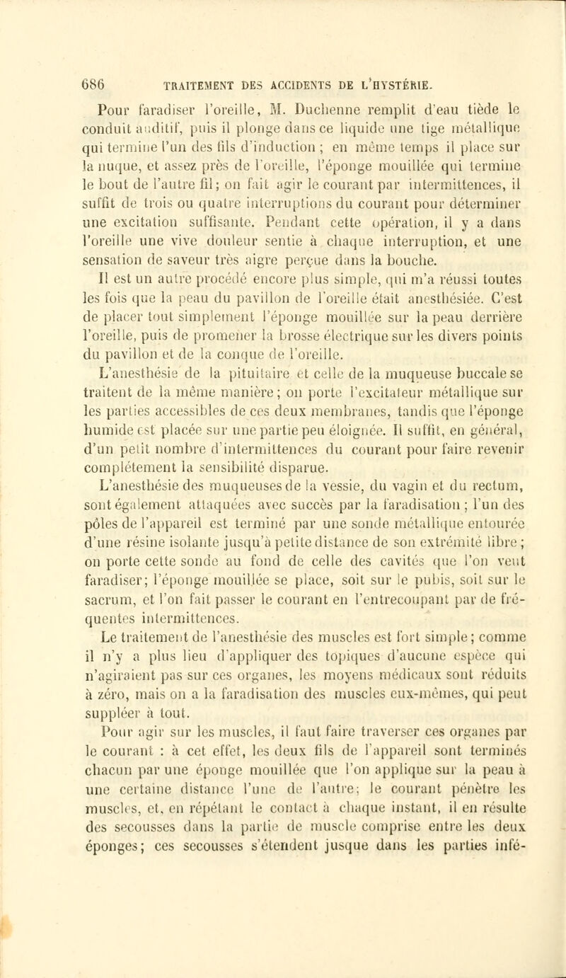 Pour faradiser l'oreille, M. Duchenne remplit d'eau tiède le conduit auditif, puis il plonge dans ce liquide une tige métallique qui termine l'un des tils d'induction ; en même temps il place sur la nuque, et assez près de l'oreille, l'éponge mouillée qui termine le bout de l'autre fil; on fait agir le courant par intermittences, il suffit de trois ou quatre interruptions du courant pour déterminer une excitation suffisante. Pendant cette opération, il y a dans l'oreille une vive douleur sentie à chaque interruption, et une sensation de saveur très aigre perçue dans la bouche. Il est un autre procédé encore plus simple, qui m'a réussi toutes les fois que la peau du pavillon de l'oreille était anesthésiée. C'est de placer tout simplement l'éponge mouillée sur la peau derrière l'oreille, puis de promener la brosse électrique sur les divers points du pavillon et de la conque de l'oreille. L'anesthésie de la pituitaire et celle de la muqueuse buccale se traitent de la même manière; on porte l'excitateur métallique sur les parties accessibles de ces deux membranes, tandis que l'éponge humide est placée sur une partie peu éloignée. Il suffit, en général, d'un petit nombre d'intermittences du courant pour faire revenir complètement la sensibilité disparue. L'anesthésie des muqueuses de la vessie, du vagin et du rectum, sont également attaquées avec succès par la faradisation ; l'un des pôles de l'appareil est terminé par une sonde métallique entourée d'une résine isolante jusqu'à petite distance de son extrémité libre ; on porte cette sonde au fond de celle des cavités que l'on veut faradiser; l'éponge mouillée se place, soit sur le pubis, soit sur le sacrum, et l'on fait passer le courant en l'entrecoupant par de fré- quentes intermittences. Le traitement de l'anesthésie des muscles est fort simple; comme il n'y a plus lieu d'appliquer des topiques d'aucune espèce qui n'agiraient pas sur ces organes, les moyens médicaux sont réduits à zéro, mais on a la faradisation des muscles eux-mêmes, qui peut suppléer à tout. Pour agir sur les muscles, il faut faire traverser ces organes par le courant : à cet effet, les deux fils de l'appareil sont terminés chacun par une éponge mouillée que l'on applique sur la peau à une certaine distance l'une de l'autre; le courant pénètre les muscles, et. en répétant le contact à chaque instant, il en résulte des secousses dans la partit' de muscle comprise entre les deux éponges; ces secousses s'étendent jusque dans les parties infé-