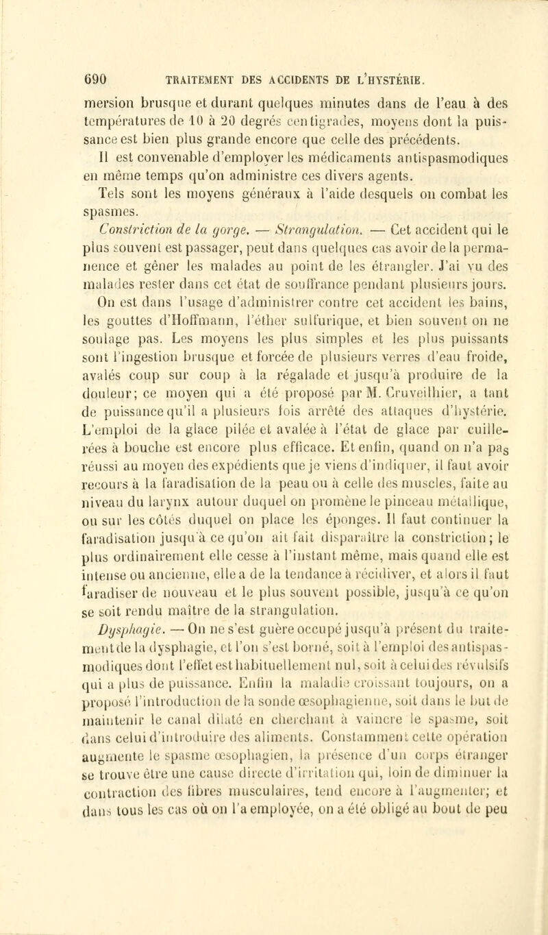 raersion brusque et durant quelques minutes dans de l'eau à des températures rie 10 à 20 degrés centigrades, moyens dont la puis- sance est bien plus grande encore que celle des précédents. Il est convenable d'employer les médicaments antispasmodiques en même temps qu'on administre ces divers agents. Tels sont les moyens généraux à l'aide desquels on combat les spasmes. Constriction de la gorge. — Strangulation. — Cet accident qui le plus souvent est passager, peut dans quelques cas avoir de la perma- nence et gêner les malades au point de les étrangler. J'ai vu des malades rester dans cet état de souffrance pendant plusieurs jours. On est dans l'usage d'administrer contre cet accident les bains, les gouttes d'Hoffmann, l'éther sulfurique, et bien souvent on ne soulage pas. Les moyens les plus simples et les plus puissants sont l'ingestion brusque et forcée de plusieurs verres d'eau froide, avalés coup sur coup à la régalade et jusqu'à produire de la douleur; ce moyen qui a été proposé par M. Cruveilhier, a tant de puissance qu'il a plusieurs fois arrêté des attaques d'hystérie. L'emploi de la glace pilée et avalée à l'état de glace par cuille- rées à bouche est encore plus efficace. Et enfin, quand on n'a pas réussi au moyen des expédients que je viens d'indiquer, il faut avoir recours à la faradisalion de la peau ou à celle des muscles, faite au niveau du larynx autour duquel on promène le pinceau métallique, ou sur les côtés duquel on place les éponges. 11 faut continuer la faradisation jusqu'à ce qu'on ait fait disparaître la constriction; le plus ordinairement elle cesse à l'instant même, mais quand elle est intense ou ancienne, elle a de la tendance à récidiver, et alors il faut faradiser de nouveau et le plus souvent possible, jusqu'à ce qu'on se soit rendu maître de la strangulation. Dysphagie. —On ne s'est guère occupé jusqu'à présent du traite- ment delà dysphagie, et l'on s'est borné, soit à l'emploi des antispas- modiques dont l'effet est habituellement nul, suit à celui des révulsifs qui a plus de puissance. Enfin la maladie croissant toujours, on a proposé l'introduction rie la sonde œsophagienne, soit dans le but de maintenir le canal dilaté en cherchant à vaincre le spasme, soit dans celui d'introduire des aliments. Constamment celte opération augmente le spasme œsophagien, la présence d'un corps étranger se trouve être une cause directe d'irritation qui, loin de diminuer la contraction des libres musculaires, tend encore à l'augmenter; et dans tous les cas où on l'a employée, on a été obligé au bout de peu