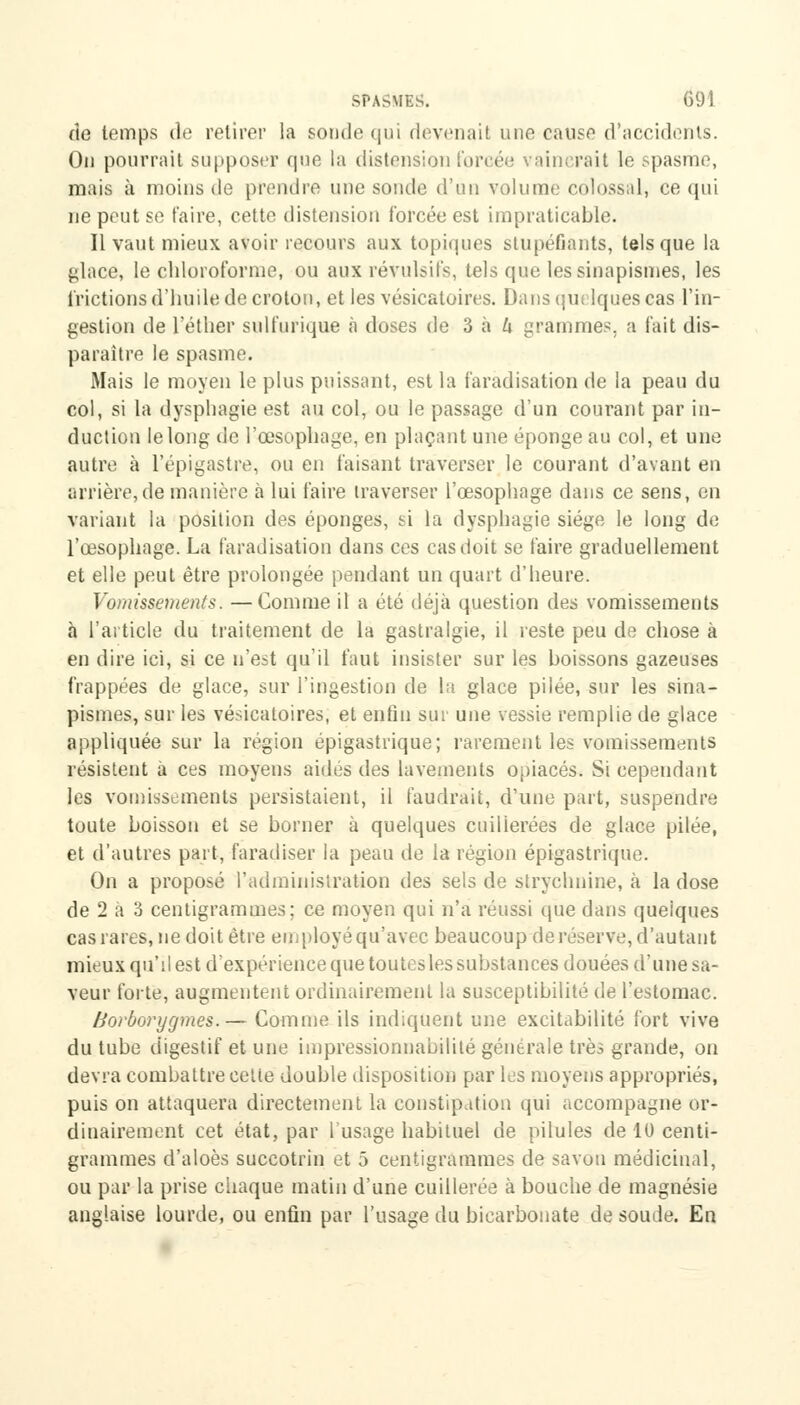 de temps de retirer la soude qui devenait une cause d'accidents. Ou pourrait supposer que la distension forcée vaincrait le spasme, mais à moins de prendre nue sonde d'un volume colossal, ce qui ne peut se taire, cette distension forcée est impraticable. Il vaut mieux avoir recours aux topiques stupéfiants, tels que la glace, le chloroforme, ou aux révulsifs, tels que les sinapismes, les frictions d'huile de croton, et les vésicatoires. Dans quelques cas l'in- gestion de l'éther sulfurique à doses de 3 à h grammes, a fait dis- paraître le spasme. Mais le moyen le plus puissant, est la faradisation de la peau du col, si la dysphagie est au col, ou le passage d'un courant par in- duction le long de l'œsophage, en plaçant une éponge au col, et une autre à l'épigastre, ou en faisant traverser le courant d'avant en arrière, de manière à lui faire traverser l'œsophage dans ce sens, en variant la position des éponges, ti la dysphagie siège le long de l'œsophage. La faradisation dans ces cas doit se faire graduellement et elle peut être prolongée pendant un quart d'heure. Vomissements. —Comme il a été déjà question des vomissements à l'article du traitement de la gastralgie, il reste peu de chose à en dire ici, si ce n'est qu'il faut insister sur les boissons gazeuses frappées de glace, sur l'ingestion de la glace pilée, sur les sina- pismes, sur les vésicatoires, et enfin sur une vessie remplie de glace appliquée sur la région épigastrique; rarement les vomissements résistent à ces moyens aides des lavements opiacés. Si cependant les vomissements persistaient, il faudrait, d'une part, suspendre toute boisson et se borner à quelques cuillerées de glace pilée, et d'autres part, faradiser la peau de la région épigastrique. On a proposé l'administration des sels de strychnine, à la dose de 2 à 3 centigrammes; ce moyen qui n'a réussi que dans quelques cas rares, ne doit être employé qu'avec beaucoup de réserve, d'autant mieux qu'il est d'expérience que toutesles substances douées d'une sa- veur forte, augmentent ordinairement la susceptibilité de l'estomac. Borborygmes.— Comme ils indiquent une excitabilité fort vive du tube digestif et une impressionnabilité générale très grande, on devra combattre cette double disposition par les moyens appropriés, puis on attaquera directement la constipation qui accompagne or- dinairement cet état, par l'usage habituel de pilules de 10 centi- grammes d'aloès succotrin et 5 centigrammes de savon médicinal, ou par la prise chaque matin d'une cuillerée à bouche de magnésie anglaise lourde, ou enfin par l'usage du bicarbonate de soude. En