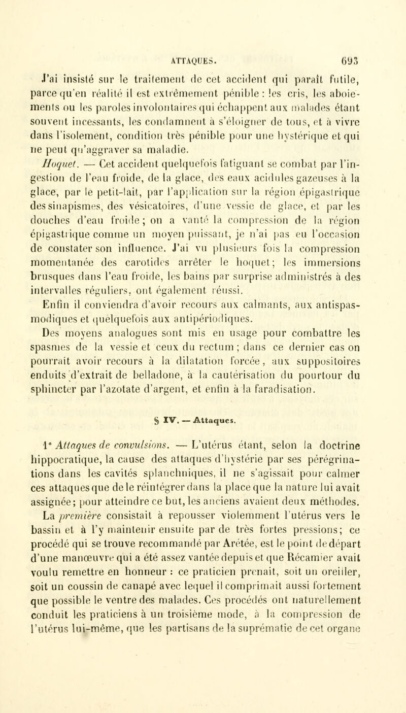 J'ai insisté sur le traitement do cet accident qui parait futile, parce qu'en réalité il est extrêmement pénible: les cris, les aboie- ments ou les paroles involontaires qui échappent aux malades étant souvent incessants, les condamnent à s'éloigner de tous, et à vivre dans l'isolement, condition très pénible pour une hystérique et qui ne peut qu'aggraver sa maladie. Hoquet. — Cet accident quelquefois fatiguant se combat par l'in- gestion de l'eau froide, de la glace, des eaux acidulés gazeuses à la glace, par le petit-lait, par l'application sur la région épigaslrique dessinapismes, des vésicatoires, d'une vessie de glace, et par les douches d'eau froide ; on a vanté la compression de la région épigastrique comme un moyen puissant, je n'ai pas eu l'occasion de constater son influence. J'ai vu plusieurs fois la compression momentanée des carotides arrêter le hoquet; les immersions brusques dans l'eau froide, les bains par surprise administrés à des intervalles réguliers, ont également réussi. Enfin il conviendra d'avoir recours aux calmants, aux antispas- modiques et quelquefois aux antipériodiques. Des moyens analogues sont mis en usage pour combattre les spasmes de la vessie et ceux du rectum ; dans ce dernier cas on pourrait avoir recours à la dilatation forcée, aux suppositoires enduits d'extrait de belladone, à la cautérisation du pourtour du sphincter par l'azotate d'argent, et enfin à la faradisation. § IV. — Attaques. 1° Attaques de convulsions. — L'utérus étant, selon la doctrine hippocratique, la cause des attaques d'hystérie par ses pérégrina- tions dans les cavités splanchniques, il ne s'agissait pour calmer ces attaques que de le réintégrer dans la place que la nature lui avait assignée; pour atteindre ce but, les anciens avaient deux méthodes. La première consistait à repousser violemment l'utérus vers le bassinet à l'y maintenir ensuite par de très fortes pressions; ce procédé qui se trouve recommandé par Arétée, est le point de départ d'une manœuvre qui a été assez vantée depuis et que Récamier avait voulu remettre en honneur : ce praticien prenait, soit un oreiller, soit un coussin de canapé avec lequel il comprimait aussi fortement que possible le ventre des malades. Ces procédés ont naturellement conduit les praticiens à un troisième mode, à la compression de l'utérus lui-même, que les partisans de la suprématie de cet organe