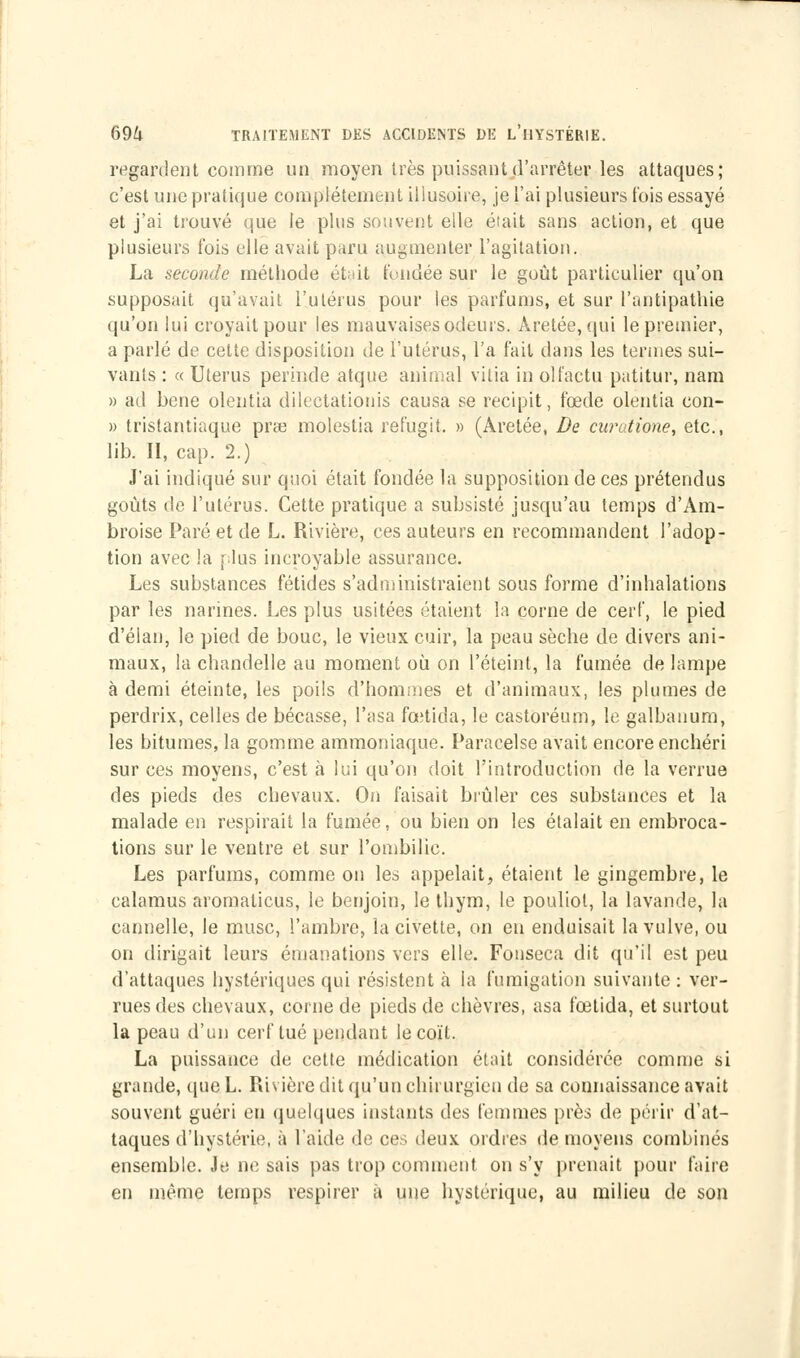 regardent comme un moyen très puissant d'arrêter les attaques; c'est une pratique complètement illusoire, je l'ai plusieurs t'ois essayé et j'ai trouvé que le plus souvent elle était sans action, et que plusieurs fois elle avait paru augmenter l'agitation. La seconde méthode était fondée sur le goût particulier qu'on supposait qu'avait l'utérus pour les parfums, et sur l'antipathie qu'on lui croyait pour les mauvaises odeurs. Àretée, qui le premier, a parlé de cette disposition de l'utérus, l'a fait dans les termes sui- vants : « Utérus perinde atque animal vitia in olfactu patitur, nam » ad bene olentia diltetationis causa se recipit, fœde olentia con- » tristantiaque pr»3 molestia refugit. » (Aretée, De curatione, etc., lib. II, cap. 2.) J'ai indiqué sur quoi était fondée la supposition de ces prétendus goûts de l'utérus. Cette pratique a subsisté jusqu'au temps d'Am- broise Paré et de L. Rivière, ces auteurs en recommandent l'adop- tion avec la plus incroyable assurance. Les substances fétides s'administraient sous forme d'inhalations par les narines. Les plus usitées étaient la corne de cerf, le pied d'élan, le pied de bouc, le vieux cuir, la peau sèche de divers ani- maux, la chandelle au moment où on l'éteint, la fumée de lampe à demi éteinte, les poils d'hommes et d'animaux, les plumes de perdrix, celles de bécasse, l'asa fœtida, le castoréum, le galbanum, les bitumes, la gomme ammoniaque. Paracelse avait encore enchéri sur ces moyens, c'est à lui qu'on doit l'introduction de la verrue des pieds des chevaux. On faisait brûler ces substances et la malade en respirait la fumée, ou bien on les étalait en embroca- tions sur le ventre et sur l'ombilic. Les parfums, comme on les appelait, étaient le gingembre, le calamus aromalicus, le benjoin, le thym, le pouliol, la lavande, la cannelle, le musc, l'ambre, la civette, on eu enduisait la vulve, ou on dirigait leurs émanations vers elle. Fonseca dit qu'il est peu d'attaques hystériques qui résistent à la fumigation suivante : ver- rues des chevaux, corne de pieds de chèvres, asa fœtida, et surtout la peau d'un cerf tué pendant le coït. La puissance de cette médication était considérée comme si grande, que L. Rivière dit qu'un chirurgien de sa connaissance avait souvent guéri en quelques instants des femmes près de périr d'at- taques d'hystérie, à laide de ces deux ordres de moyens combinés ensemble. Je ne sais pas trop comment on s'y prenait pour faire en même temps respirer à une hystérique, au milieu de son